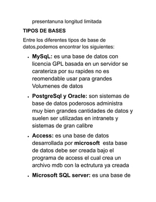 presentanuna longitud limitada
TIPOS DE BASES
Entre los diferentes tipos de base de
datos,podemos encontrar los siguientes:
• MySqL: es una base de datos con
licencia GPL basada en un servidor se
carateriza por su rapides no es
reomendable usar para grandes
Volumenes de datos
• PostgreSql y Oracle: son sistemas de
base de datos poderosos administra
muy bien grandes cantidades de datos y
suelen ser utilizadas en intranets y
sistemas de gran calibre
• Access: es una base de datos
desarrollada por microsoft esta base
de datos debe ser creada bajo el
programa de access el cual crea un
archivo mdb con la ectrutura ya creada
• Microsoft SQL server: es una base de
 