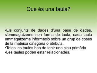 Que és una taula?


●Els conjunts de dades d'una base de dades,
s'emmagatzemen en forma de taula, cada taula
emmagatzema informació sobre un grup de coses
de la mateixa categoria o atributs.
●Totes les taules han de tenir una clau primària

●Les taules poden estar relacionades.
 