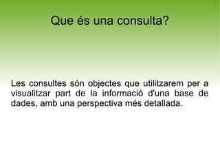 Que és una consulta?




Les consultes són objectes que utilitzarem per a
visualitzar part de la informació d'una base de
dades, amb una perspectiva més detallada.
 