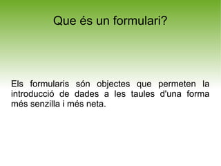 Que és un formulari?




Els formularis són objectes que permeten la
introducció de dades a les taules d'una forma
més senzilla i més neta.
 