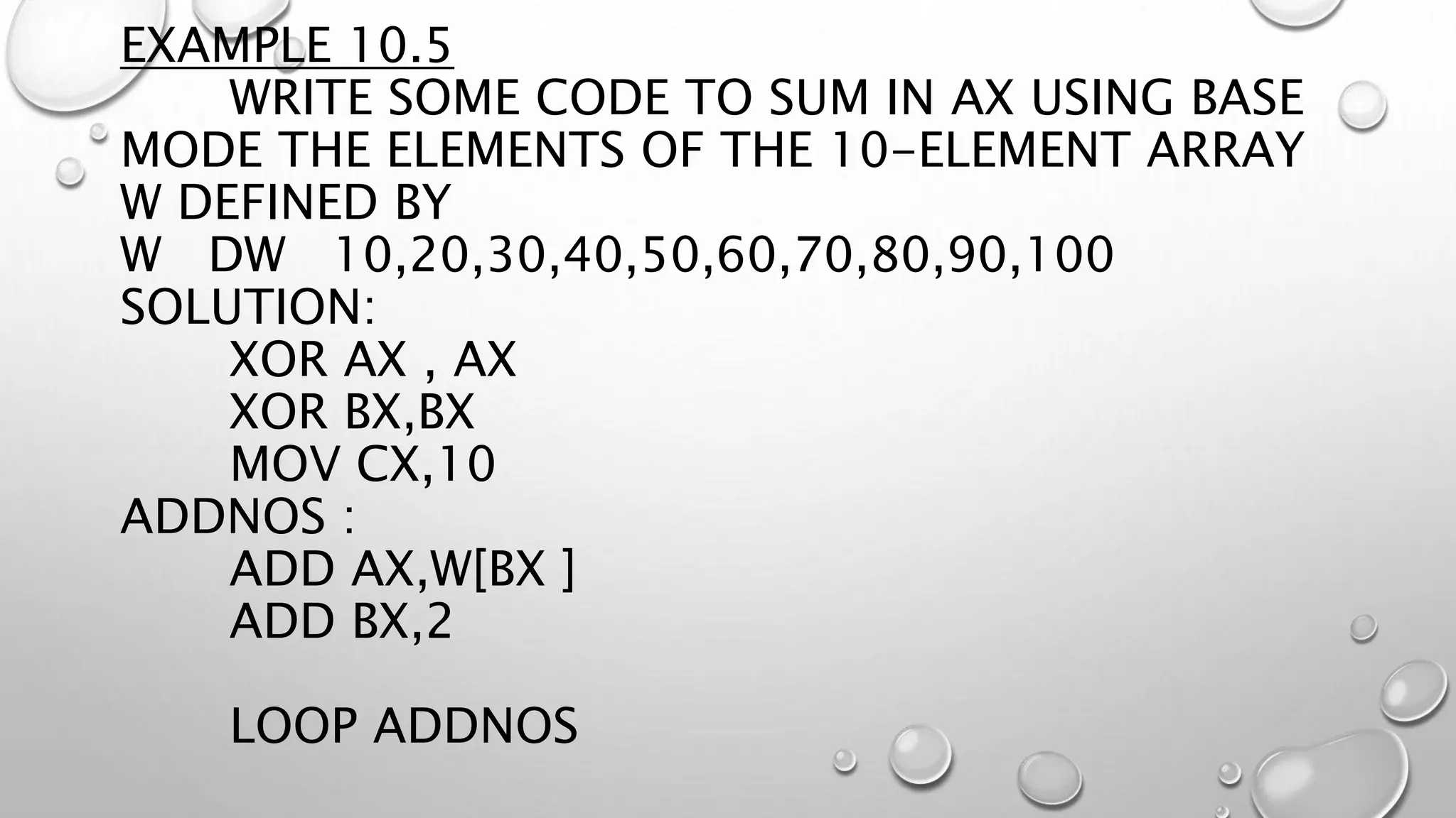 EXAMPLE 10.5
WRITE SOME CODE TO SUM IN AX USING BASE
MODE THE ELEMENTS OF THE 10-ELEMENT ARRAY
W DEFINED BY
W DW 10,20,30,40,50,60,70,80,90,100
SOLUTION:
XOR AX , AX
XOR BX,BX
MOV CX,10
ADDNOS :
ADD AX,W[BX ]
ADD BX,2
LOOP ADDNOS
 