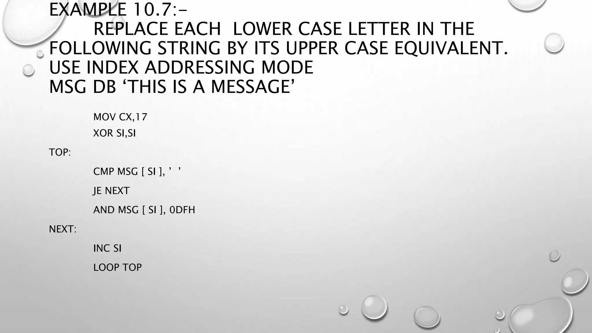 EXAMPLE 10.7:-
REPLACE EACH LOWER CASE LETTER IN THE
FOLLOWING STRING BY ITS UPPER CASE EQUIVALENT.
USE INDEX ADDRESSING MODE
MSG DB ‘THIS IS A MESSAGE’
MOV CX,17
XOR SI,SI
TOP:
CMP MSG [ SI ], ’ ’
JE NEXT
AND MSG [ SI ], 0DFH
NEXT:
INC SI
LOOP TOP
 