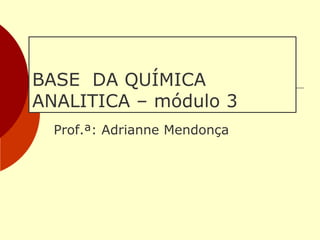 BASE DA QUÍMICA
ANALITICA – módulo 3
Prof.ª: Adrianne Mendonça
 