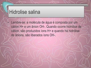 Hidrolise salina
• Lembre-se: a molécula de água é composta por um
cátion H+ e um ânion OH-. Quando ocorre hidrólise de
cátion, são produzidos íons H+ e quando há hidrólise
de ânions, são liberados íons OH-.
 