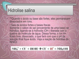 Hidrolise salina
• **Quando o ácido ou base são fortes, eles permanecem
dissociados em íons.
• • Sais de ácidos fortes e bases fracas
Somente o cátion do sal (proveniente de uma base) se
hidroliza, ligando-se à hidroxila (OH-) liberada com a
quebra da molécula de água. Dessa forma, o íon H+
ficará livre, dissociado, o que fará com que o pH da
solução final fique ácido. Veja a reação de hidrólise do
NH4Cl:
•
 