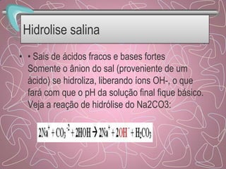 Hidrolise salina
• • Sais de ácidos fracos e bases fortes
Somente o ânion do sal (proveniente de um
ácido) se hidroliza, liberando íons OH-, o que
fará com que o pH da solução final fique básico.
Veja a reação de hidrólise do Na2CO3:
 