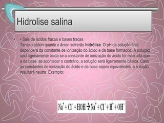 Hidrolise salina
• • Sais de ácidos fracos e bases fracas
Tanto o cátion quanto o ânion sofrerão hidrólise. O pH da solução final
dependerá da constante de ionização do ácido e da base formados. A solução
será ligeiramente ácida se a constante de ionização do ácido for mais alta que
a da base, se acontecer o contrário, a solução será ligeiramente básica. Caso
as constantes de ionização do ácido e da base sejam equivalentes, a solução
resultará neutra. Exemplo:
 