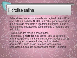Hidrolise salina
• Sabendo-se que a constante de ionização do ácido HCN
é 5.10-10 e a da base NH4OH é 2.10-5, pode-se concluir
que a solução resultante é ligeiramente básica, já que a
constante de ionização da base formada é mais alta que
a do ácido.
• • Sais de ácidos fortes e bases fortes
Neste caso, a hidrólise não ocorre, pois os cátions e
ânions reagirão com a água formando os ácidos e bases
originais, que, por serem fortes, se dissociarão
novamente. Sendo assim, teremos todos os íons
separados e a solução permanecerá neutra. Exemplo:
 