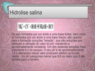 Hidrolise salina
• Os sais formados por um ácido e uma base fortes, bem como
os formados por um ácido e uma base fracos, são usados
para a formação soluções “tampão”, que são soluções que
atenuam a variação do valor do pH, mantendo-o
aproximadamente constante. Um dos sistemas tampões mais
importante é o do sangue. O seu pH é de aproximadamente
7,4 e alterações nesse valor produzem efeitos na função
celular. Um pH sanguíneo menor que 6,8 ou maior que 8 são
mortais para o homem.
 