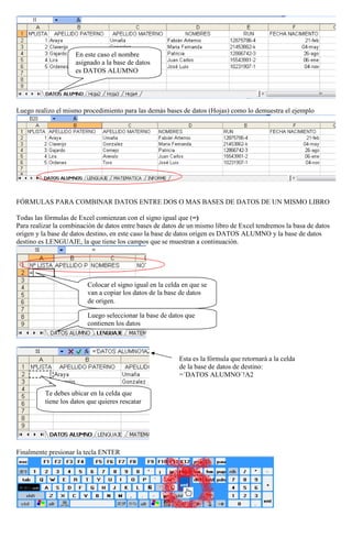 En este caso el nombre
asignado a la base de datos
es DATOS ALUMNO

Luego realizo el mismo procedimiento para las demás bases de datos (Hojas) como lo demuestra el ejemplo

FÓRMULAS PARA COMBINAR DATOS ENTRE DOS O MAS BASES DE DATOS DE UN MISMO LIBRO
Todas las fórmulas de Excel comienzan con el signo igual que (=)
Para realizar la combinación de datos entre bases de datos de un mismo libro de Excel tendremos la basa de datos
origen y la base de datos destino, en este caso la base de datos origen es DATOS ALUMNO y la base de datos
destino es LENGUAJE, la que tiene los campos que se muestran a continuación.

Colocar el signo igual en la celda en que se
van a copiar los datos de la base de datos
de origen.
Luego seleccionar la base de datos que
contienen los datos

Esta es la fórmula que retornará a la celda
de la base de datos de destino:
=´DATOS ALUMNO´!A2
Te debes ubicar en la celda que
tiene los datos que quieres rescatar

Finalmente presionar la tecla ENTER

 