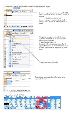 Te devolverá el valor de la celda seleccionada de la base de datos de origen

El número 1 que visualizamos en la celda A2 de
la base de datos de destino, en estricto rigor es la
fórmula:
=´DATOS ALUMNO´!A2
Y quiere decir que este dato está sujeto a los
cambios que se realicen en la base de datos de
origen.

Al copiar la celda que contiene la fórmula
asumirá el incremento en la fila, esto quiere
decir que si la fórmula es:
=´DATOS ALUMNO´!A2
Donde A2 es la coordenada columna fila, al
copiarlo hacia abajo irá incrementando el valor
de la fila dependiendo de la posición en que se
pegue.

Seleccionar la opción copiar.

Seleccione el rango de celdas en los cuales se va
a copiar la fórmula.

Luego presionar la tecla ENTER

 