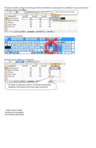 El rango de celdas a operar te la entrega en forma automática, la cual puede ser cambiada si es que son otras las
celdas que deseas seleccionar.
Esta es la fórmula que entrega

Luego presiona ENTER

El efecto que se obtiene es el siguiente.

Al copiar la celda que contiene la fórmula del promedio
adoptará el incremento en las filas según la posición

Fabián Araya Umaña
Académico de postgrado
Universidad Andrés Bello

 