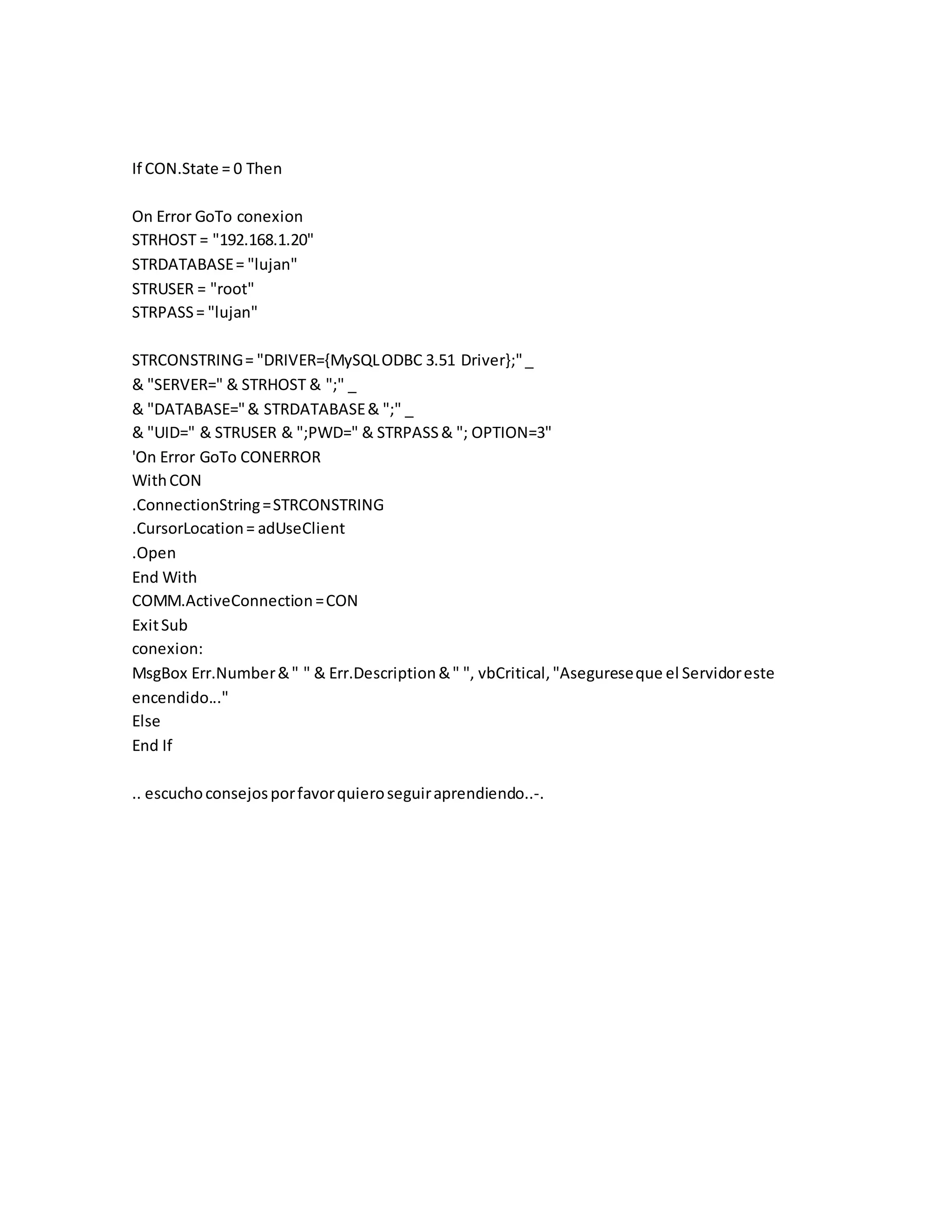 If CON.State = 0 Then
On Error GoTo conexion
STRHOST = "192.168.1.20"
STRDATABASE= "lujan"
STRUSER = "root"
STRPASS= "lujan"
STRCONSTRING= "DRIVER={MySQLODBC 3.51 Driver};"_
& "SERVER=" & STRHOST & ";" _
& "DATABASE="& STRDATABASE& ";" _
& "UID=" & STRUSER & ";PWD=" & STRPASS& "; OPTION=3"
'On Error GoTo CONERROR
WithCON
.ConnectionString=STRCONSTRING
.CursorLocation= adUseClient
.Open
End With
COMM.ActiveConnection=CON
ExitSub
conexion:
MsgBox Err.Number&" " & Err.Description&" ", vbCritical,"Asegureseque el Servidoreste
encendido..."
Else
End If
.. escuchoconsejosporfavorquieroseguiraprendiendo..-.
 