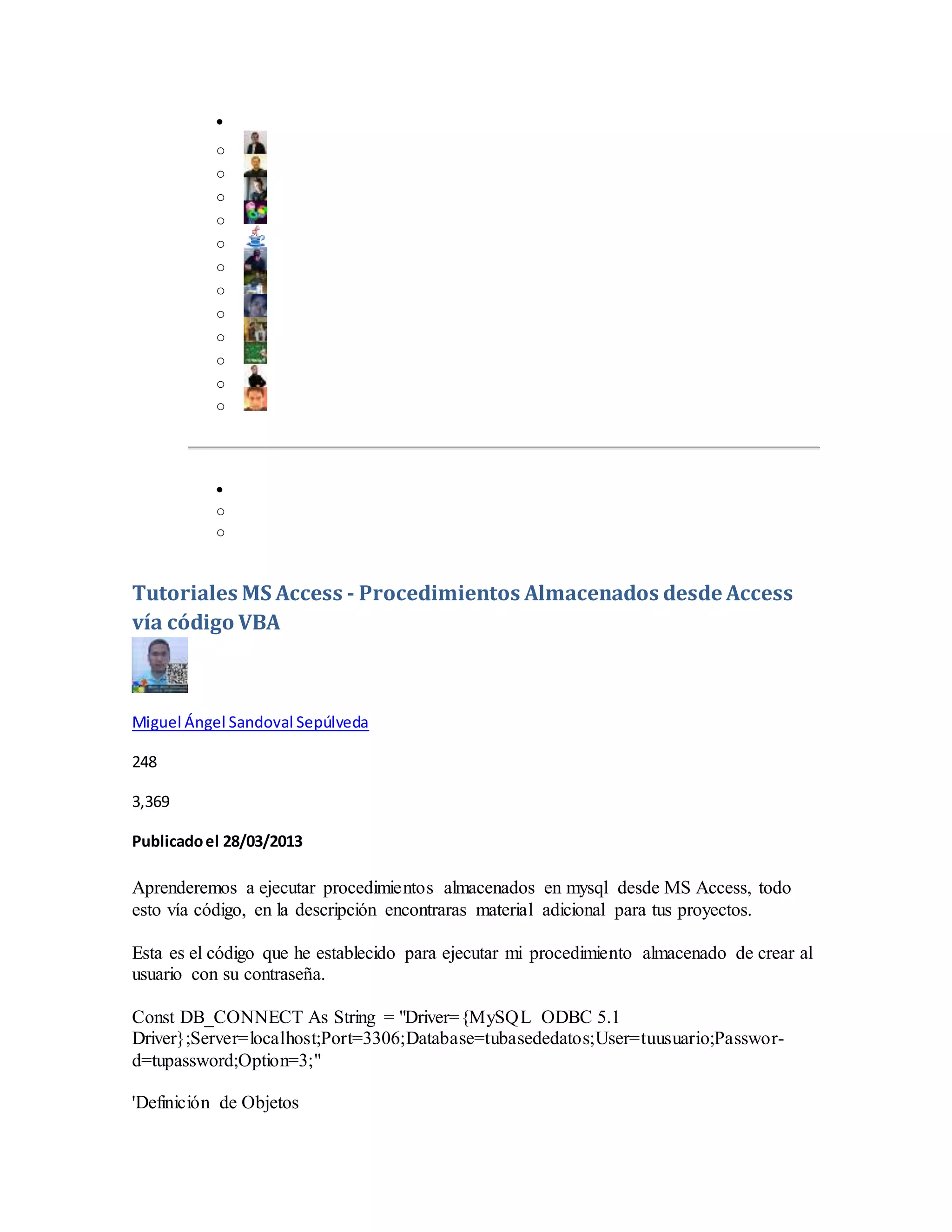 
o
o
o
o
o
o
o
o
o
o
o
o

o
o
Tutoriales MS Access - Procedimientos Almacenados desde Access
vía código VBA
Miguel Ángel Sandoval Sepúlveda
248
3,369
Publicadoel 28/03/2013
Aprenderemos a ejecutar procedimientos almacenados en mysql desde MS Access, todo
esto vía código, en la descripción encontraras material adicional para tus proyectos.
Esta es el código que he establecido para ejecutar mi procedimiento almacenado de crear al
usuario con su contraseña.
Const DB_CONNECT As String = "Driver={MySQL ODBC 5.1
Driver};Server=localhost;Port=3306;Database=tubasededatos;User=tuusuario;Passwor-
d=tupassword;Option=3;"
'Definición de Objetos
 