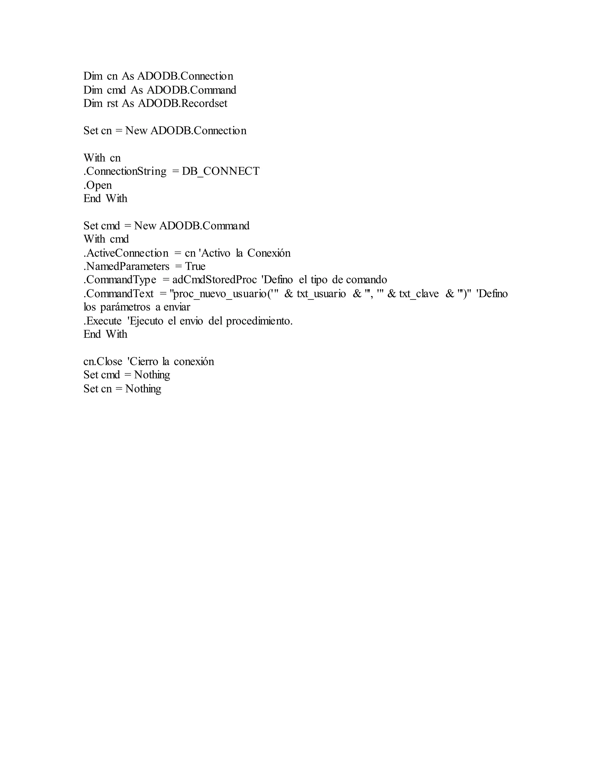 Dim cn As ADODB.Connection
Dim cmd As ADODB.Command
Dim rst As ADODB.Recordset
Set cn = New ADODB.Connection
With cn
.ConnectionString = DB_CONNECT
.Open
End With
Set cmd = New ADODB.Command
With cmd
.ActiveConnection = cn 'Activo la Conexión
.NamedParameters = True
.CommandType = adCmdStoredProc 'Defino el tipo de comando
.CommandText = "proc_nuevo_usuario('" & txt_usuario & "', '" & txt_clave & "')" 'Defino
los parámetros a enviar
.Execute 'Ejecuto el envio del procedimiento.
End With
cn.Close 'Cierro la conexión
Set cmd = Nothing
Set cn = Nothing
 