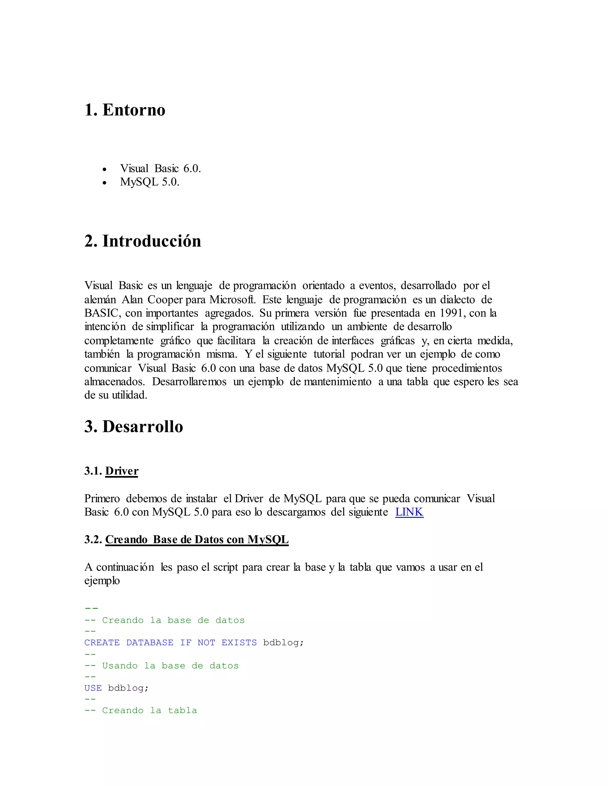 1. Entorno
 Visual Basic 6.0.
 MySQL 5.0.
2. Introducción
Visual Basic es un lenguaje de programación orientado a eventos, desarrollado por el
alemán Alan Cooper para Microsoft. Este lenguaje de programación es un dialecto de
BASIC, con importantes agregados. Su primera versión fue presentada en 1991, con la
intención de simplificar la programación utilizando un ambiente de desarrollo
completamente gráfico que facilitara la creación de interfaces gráficas y, en cierta medida,
también la programación misma. Y el siguiente tutorial podran ver un ejemplo de como
comunicar Visual Basic 6.0 con una base de datos MySQL 5.0 que tiene procedimientos
almacenados. Desarrollaremos un ejemplo de mantenimiento a una tabla que espero les sea
de su utilidad.
3. Desarrollo
3.1. Driver
Primero debemos de instalar el Driver de MySQL para que se pueda comunicar Visual
Basic 6.0 con MySQL 5.0 para eso lo descargamos del siguiente LINK
3.2. Creando Base de Datos con MySQL
A continuación les paso el script para crear la base y la tabla que vamos a usar en el
ejemplo
--
-- Creando la base de datos
--
CREATE DATABASE IF NOT EXISTS bdblog;
--
-- Usando la base de datos
--
USE bdblog;
--
-- Creando la tabla
 