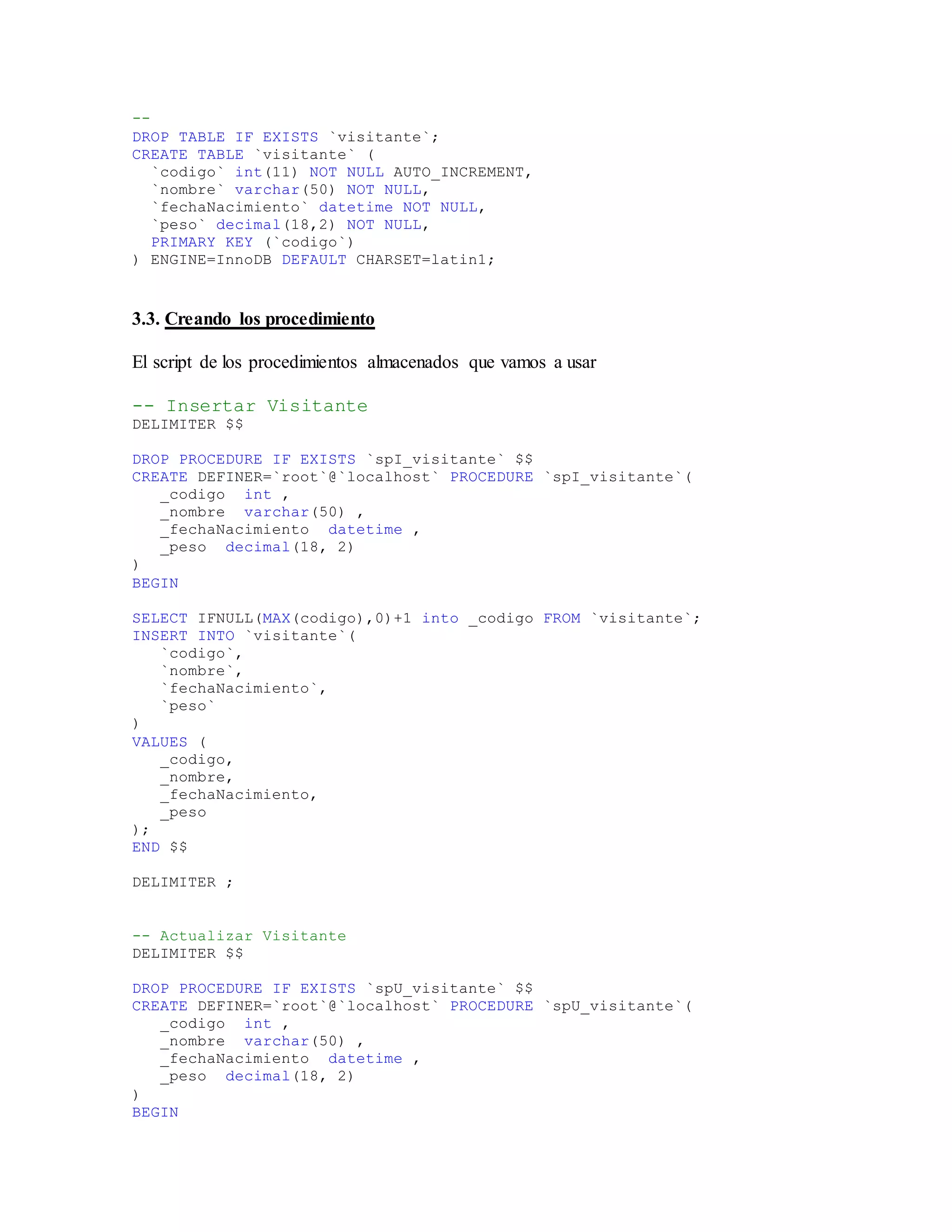 --
DROP TABLE IF EXISTS `visitante`;
CREATE TABLE `visitante` (
`codigo` int(11) NOT NULL AUTO_INCREMENT,
`nombre` varchar(50) NOT NULL,
`fechaNacimiento` datetime NOT NULL,
`peso` decimal(18,2) NOT NULL,
PRIMARY KEY (`codigo`)
) ENGINE=InnoDB DEFAULT CHARSET=latin1;
3.3. Creando los procedimiento
El script de los procedimientos almacenados que vamos a usar
-- Insertar Visitante
DELIMITER $$
DROP PROCEDURE IF EXISTS `spI_visitante` $$
CREATE DEFINER=`root`@`localhost` PROCEDURE `spI_visitante`(
_codigo int ,
_nombre varchar(50) ,
_fechaNacimiento datetime ,
_peso decimal(18, 2)
)
BEGIN
SELECT IFNULL(MAX(codigo),0)+1 into _codigo FROM `visitante`;
INSERT INTO `visitante`(
`codigo`,
`nombre`,
`fechaNacimiento`,
`peso`
)
VALUES (
_codigo,
_nombre,
_fechaNacimiento,
_peso
);
END $$
DELIMITER ;
-- Actualizar Visitante
DELIMITER $$
DROP PROCEDURE IF EXISTS `spU_visitante` $$
CREATE DEFINER=`root`@`localhost` PROCEDURE `spU_visitante`(
_codigo int ,
_nombre varchar(50) ,
_fechaNacimiento datetime ,
_peso decimal(18, 2)
)
BEGIN
 