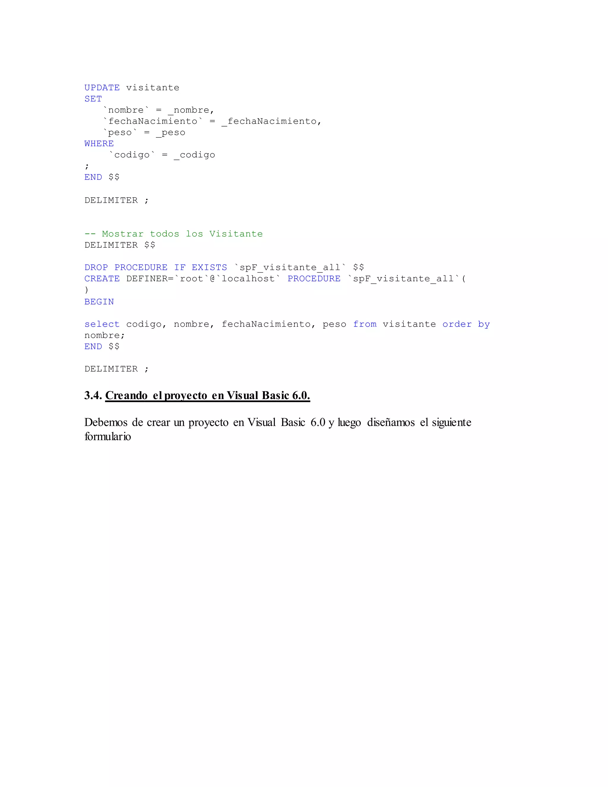 UPDATE visitante
SET
`nombre` = _nombre,
`fechaNacimiento` = _fechaNacimiento,
`peso` = _peso
WHERE
`codigo` = _codigo
;
END $$
DELIMITER ;
-- Mostrar todos los Visitante
DELIMITER $$
DROP PROCEDURE IF EXISTS `spF_visitante_all` $$
CREATE DEFINER=`root`@`localhost` PROCEDURE `spF_visitante_all`(
)
BEGIN
select codigo, nombre, fechaNacimiento, peso from visitante order by
nombre;
END $$
DELIMITER ;
3.4. Creando el proyecto en Visual Basic 6.0.
Debemos de crear un proyecto en Visual Basic 6.0 y luego diseñamos el siguiente
formulario
 