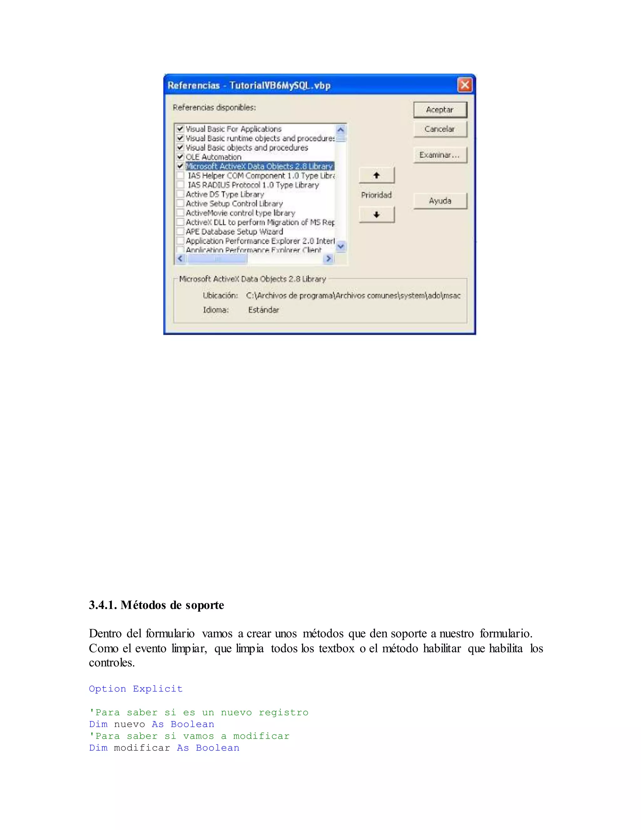 3.4.1. Métodos de soporte
Dentro del formulario vamos a crear unos métodos que den soporte a nuestro formulario.
Como el evento limpiar, que limpia todos los textbox o el método habilitar que habilita los
controles.
Option Explicit
'Para saber si es un nuevo registro
Dim nuevo As Boolean
'Para saber si vamos a modificar
Dim modificar As Boolean
 