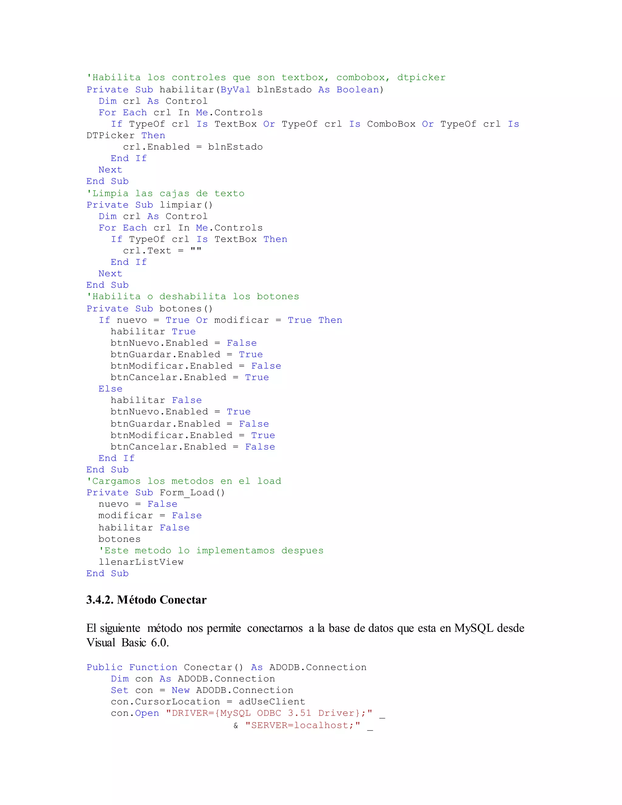 'Habilita los controles que son textbox, combobox, dtpicker
Private Sub habilitar(ByVal blnEstado As Boolean)
Dim crl As Control
For Each crl In Me.Controls
If TypeOf crl Is TextBox Or TypeOf crl Is ComboBox Or TypeOf crl Is
DTPicker Then
crl.Enabled = blnEstado
End If
Next
End Sub
'Limpia las cajas de texto
Private Sub limpiar()
Dim crl As Control
For Each crl In Me.Controls
If TypeOf crl Is TextBox Then
crl.Text = ""
End If
Next
End Sub
'Habilita o deshabilita los botones
Private Sub botones()
If nuevo = True Or modificar = True Then
habilitar True
btnNuevo.Enabled = False
btnGuardar.Enabled = True
btnModificar.Enabled = False
btnCancelar.Enabled = True
Else
habilitar False
btnNuevo.Enabled = True
btnGuardar.Enabled = False
btnModificar.Enabled = True
btnCancelar.Enabled = False
End If
End Sub
'Cargamos los metodos en el load
Private Sub Form_Load()
nuevo = False
modificar = False
habilitar False
botones
'Este metodo lo implementamos despues
llenarListView
End Sub
3.4.2. Método Conectar
El siguiente método nos permite conectarnos a la base de datos que esta en MySQL desde
Visual Basic 6.0.
Public Function Conectar() As ADODB.Connection
Dim con As ADODB.Connection
Set con = New ADODB.Connection
con.CursorLocation = adUseClient
con.Open "DRIVER={MySQL ODBC 3.51 Driver};" _
& "SERVER=localhost;" _
 