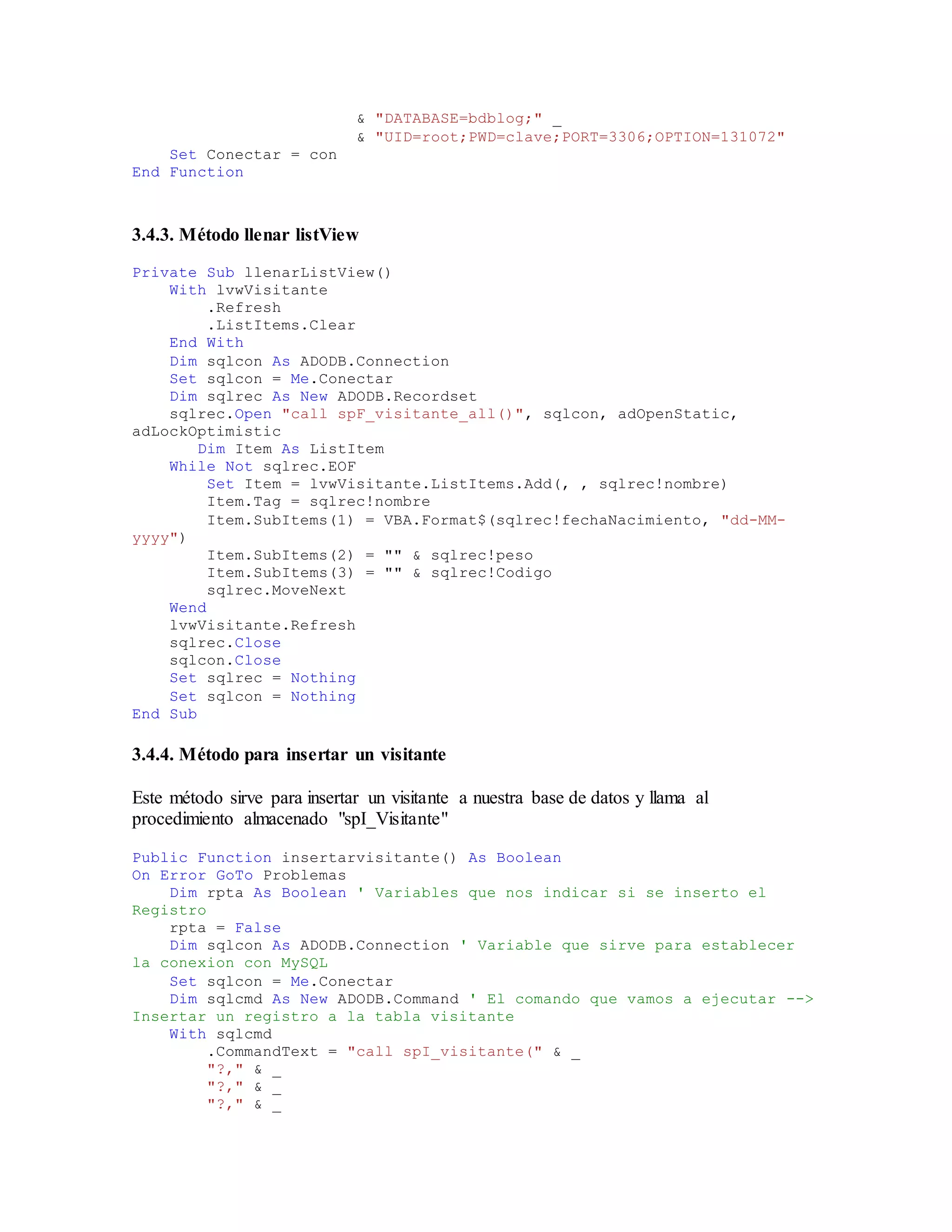 & "DATABASE=bdblog;" _
& "UID=root;PWD=clave;PORT=3306;OPTION=131072"
Set Conectar = con
End Function
3.4.3. Método llenar listView
Private Sub llenarListView()
With lvwVisitante
.Refresh
.ListItems.Clear
End With
Dim sqlcon As ADODB.Connection
Set sqlcon = Me.Conectar
Dim sqlrec As New ADODB.Recordset
sqlrec.Open "call spF_visitante_all()", sqlcon, adOpenStatic,
adLockOptimistic
Dim Item As ListItem
While Not sqlrec.EOF
Set Item = lvwVisitante.ListItems.Add(, , sqlrec!nombre)
Item.Tag = sqlrec!nombre
Item.SubItems(1) = VBA.Format$(sqlrec!fechaNacimiento, "dd-MM-
yyyy")
Item.SubItems(2) = "" & sqlrec!peso
Item.SubItems(3) = "" & sqlrec!Codigo
sqlrec.MoveNext
Wend
lvwVisitante.Refresh
sqlrec.Close
sqlcon.Close
Set sqlrec = Nothing
Set sqlcon = Nothing
End Sub
3.4.4. Método para insertar un visitante
Este método sirve para insertar un visitante a nuestra base de datos y llama al
procedimiento almacenado "spI_Visitante"
Public Function insertarvisitante() As Boolean
On Error GoTo Problemas
Dim rpta As Boolean ' Variables que nos indicar si se inserto el
Registro
rpta = False
Dim sqlcon As ADODB.Connection ' Variable que sirve para establecer
la conexion con MySQL
Set sqlcon = Me.Conectar
Dim sqlcmd As New ADODB.Command ' El comando que vamos a ejecutar -->
Insertar un registro a la tabla visitante
With sqlcmd
.CommandText = "call spI_visitante(" & _
"?," & _
"?," & _
"?," & _
 