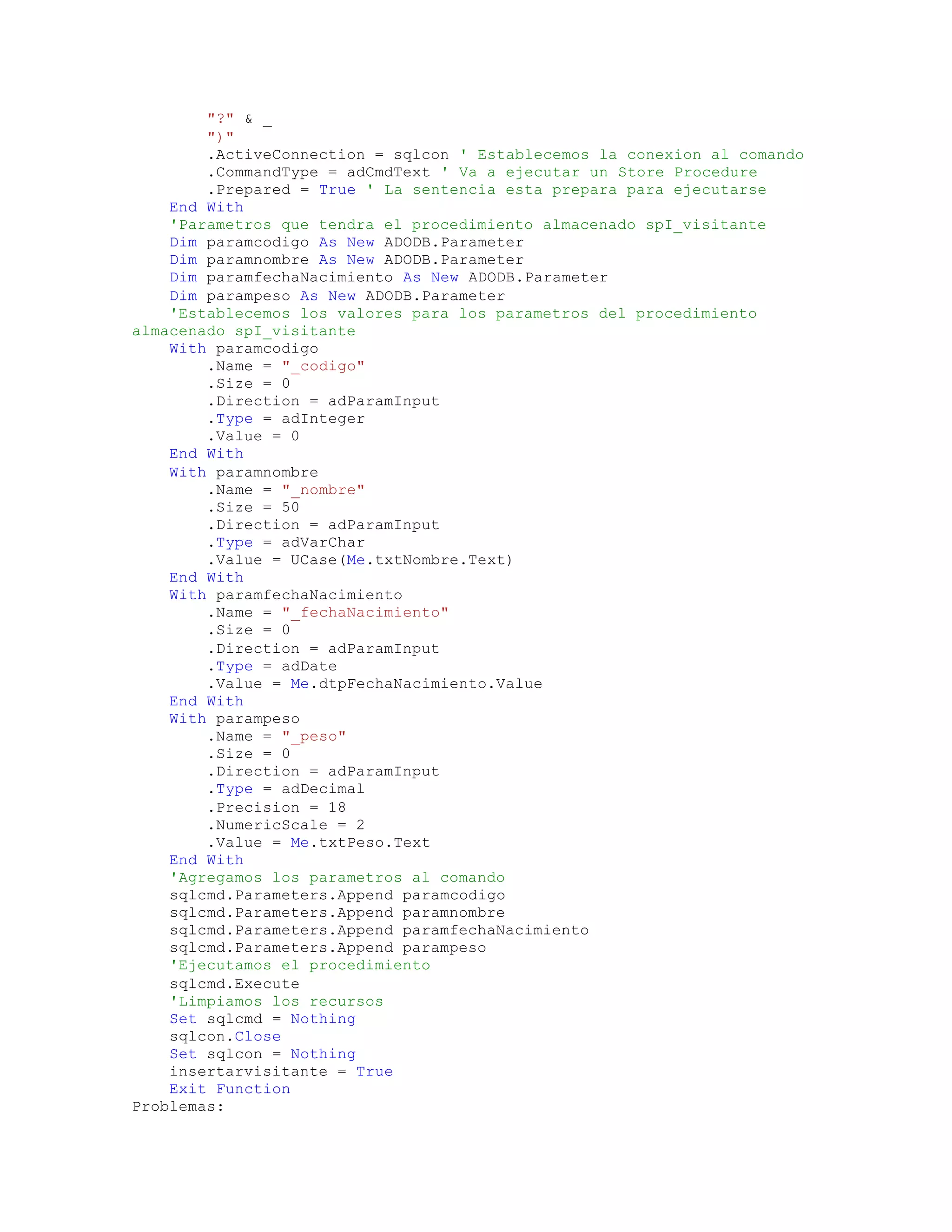 "?" & _
")"
.ActiveConnection = sqlcon ' Establecemos la conexion al comando
.CommandType = adCmdText ' Va a ejecutar un Store Procedure
.Prepared = True ' La sentencia esta prepara para ejecutarse
End With
'Parametros que tendra el procedimiento almacenado spI_visitante
Dim paramcodigo As New ADODB.Parameter
Dim paramnombre As New ADODB.Parameter
Dim paramfechaNacimiento As New ADODB.Parameter
Dim parampeso As New ADODB.Parameter
'Establecemos los valores para los parametros del procedimiento
almacenado spI_visitante
With paramcodigo
.Name = "_codigo"
.Size = 0
.Direction = adParamInput
.Type = adInteger
.Value = 0
End With
With paramnombre
.Name = "_nombre"
.Size = 50
.Direction = adParamInput
.Type = adVarChar
.Value = UCase(Me.txtNombre.Text)
End With
With paramfechaNacimiento
.Name = "_fechaNacimiento"
.Size = 0
.Direction = adParamInput
.Type = adDate
.Value = Me.dtpFechaNacimiento.Value
End With
With parampeso
.Name = "_peso"
.Size = 0
.Direction = adParamInput
.Type = adDecimal
.Precision = 18
.NumericScale = 2
.Value = Me.txtPeso.Text
End With
'Agregamos los parametros al comando
sqlcmd.Parameters.Append paramcodigo
sqlcmd.Parameters.Append paramnombre
sqlcmd.Parameters.Append paramfechaNacimiento
sqlcmd.Parameters.Append parampeso
'Ejecutamos el procedimiento
sqlcmd.Execute
'Limpiamos los recursos
Set sqlcmd = Nothing
sqlcon.Close
Set sqlcon = Nothing
insertarvisitante = True
Exit Function
Problemas:
 