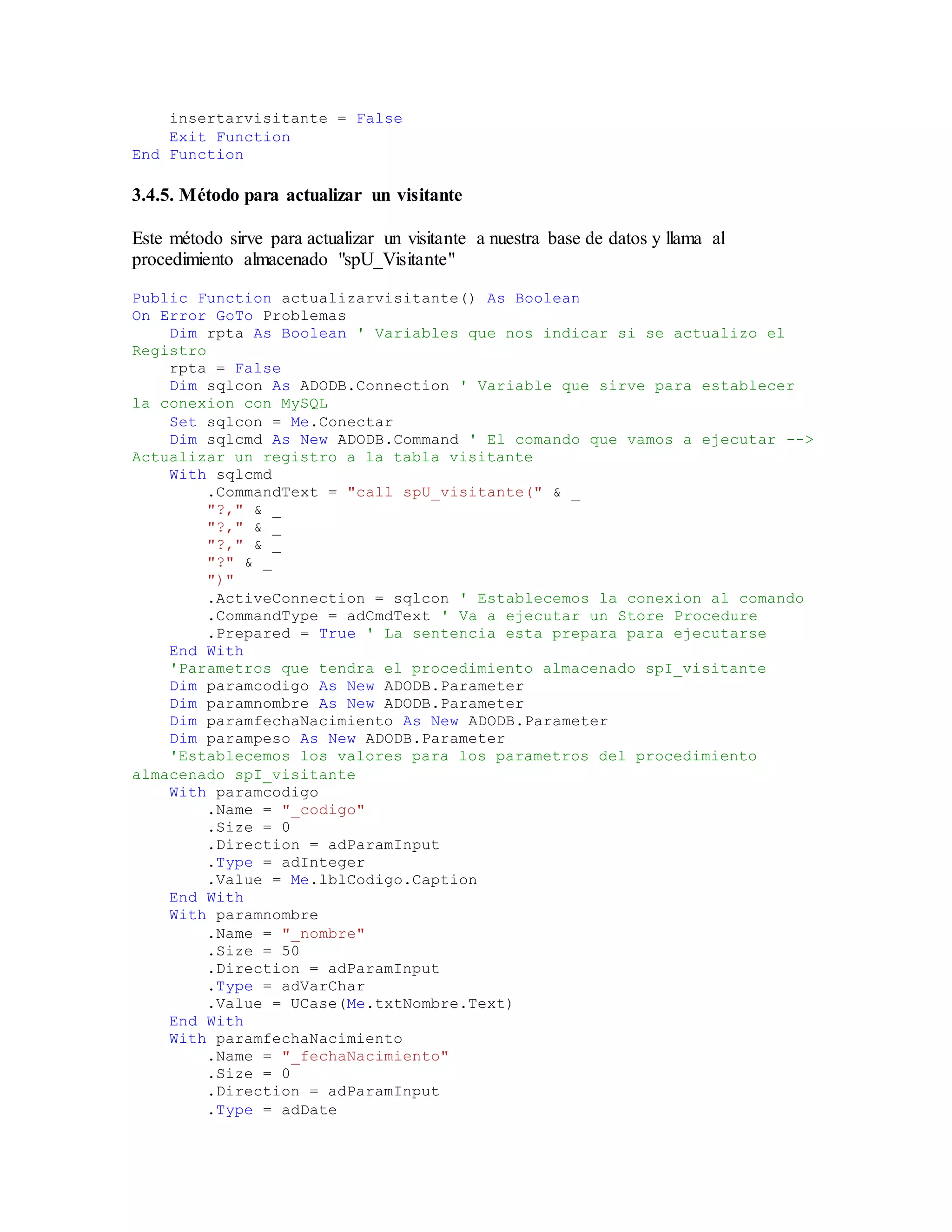 insertarvisitante = False
Exit Function
End Function
3.4.5. Método para actualizar un visitante
Este método sirve para actualizar un visitante a nuestra base de datos y llama al
procedimiento almacenado "spU_Visitante"
Public Function actualizarvisitante() As Boolean
On Error GoTo Problemas
Dim rpta As Boolean ' Variables que nos indicar si se actualizo el
Registro
rpta = False
Dim sqlcon As ADODB.Connection ' Variable que sirve para establecer
la conexion con MySQL
Set sqlcon = Me.Conectar
Dim sqlcmd As New ADODB.Command ' El comando que vamos a ejecutar -->
Actualizar un registro a la tabla visitante
With sqlcmd
.CommandText = "call spU_visitante(" & _
"?," & _
"?," & _
"?," & _
"?" & _
")"
.ActiveConnection = sqlcon ' Establecemos la conexion al comando
.CommandType = adCmdText ' Va a ejecutar un Store Procedure
.Prepared = True ' La sentencia esta prepara para ejecutarse
End With
'Parametros que tendra el procedimiento almacenado spI_visitante
Dim paramcodigo As New ADODB.Parameter
Dim paramnombre As New ADODB.Parameter
Dim paramfechaNacimiento As New ADODB.Parameter
Dim parampeso As New ADODB.Parameter
'Establecemos los valores para los parametros del procedimiento
almacenado spI_visitante
With paramcodigo
.Name = "_codigo"
.Size = 0
.Direction = adParamInput
.Type = adInteger
.Value = Me.lblCodigo.Caption
End With
With paramnombre
.Name = "_nombre"
.Size = 50
.Direction = adParamInput
.Type = adVarChar
.Value = UCase(Me.txtNombre.Text)
End With
With paramfechaNacimiento
.Name = "_fechaNacimiento"
.Size = 0
.Direction = adParamInput
.Type = adDate
 