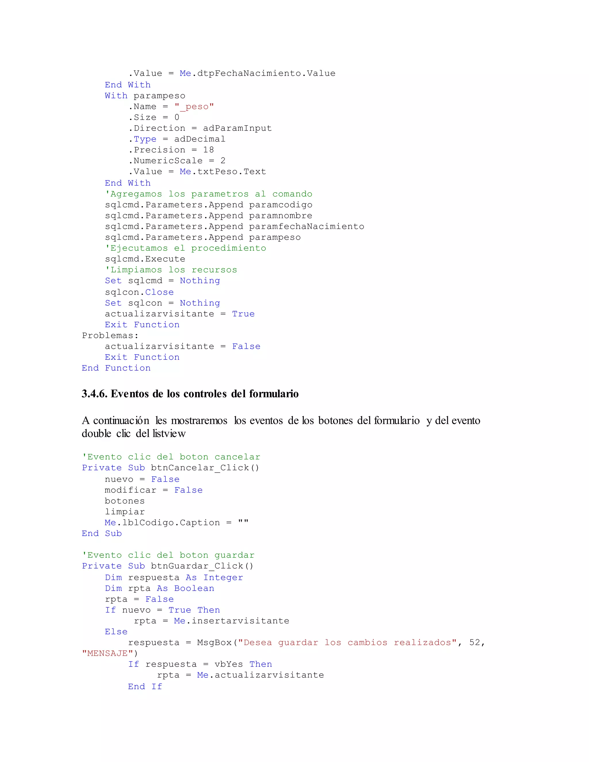 .Value = Me.dtpFechaNacimiento.Value
End With
With parampeso
.Name = "_peso"
.Size = 0
.Direction = adParamInput
.Type = adDecimal
.Precision = 18
.NumericScale = 2
.Value = Me.txtPeso.Text
End With
'Agregamos los parametros al comando
sqlcmd.Parameters.Append paramcodigo
sqlcmd.Parameters.Append paramnombre
sqlcmd.Parameters.Append paramfechaNacimiento
sqlcmd.Parameters.Append parampeso
'Ejecutamos el procedimiento
sqlcmd.Execute
'Limpiamos los recursos
Set sqlcmd = Nothing
sqlcon.Close
Set sqlcon = Nothing
actualizarvisitante = True
Exit Function
Problemas:
actualizarvisitante = False
Exit Function
End Function
3.4.6. Eventos de los controles del formulario
A continuación les mostraremos los eventos de los botones del formulario y del evento
double clic del listview
'Evento clic del boton cancelar
Private Sub btnCancelar_Click()
nuevo = False
modificar = False
botones
limpiar
Me.lblCodigo.Caption = ""
End Sub
'Evento clic del boton guardar
Private Sub btnGuardar_Click()
Dim respuesta As Integer
Dim rpta As Boolean
rpta = False
If nuevo = True Then
rpta = Me.insertarvisitante
Else
respuesta = MsgBox("Desea guardar los cambios realizados", 52,
"MENSAJE")
If respuesta = vbYes Then
rpta = Me.actualizarvisitante
End If
 