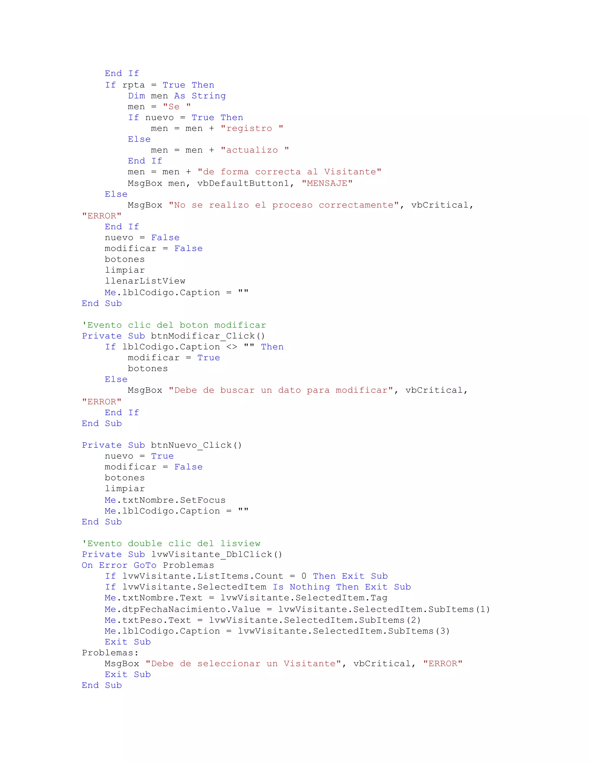 End If
If rpta = True Then
Dim men As String
men = "Se "
If nuevo = True Then
men = men + "registro "
Else
men = men + "actualizo "
End If
men = men + "de forma correcta al Visitante"
MsgBox men, vbDefaultButton1, "MENSAJE"
Else
MsgBox "No se realizo el proceso correctamente", vbCritical,
"ERROR"
End If
nuevo = False
modificar = False
botones
limpiar
llenarListView
Me.lblCodigo.Caption = ""
End Sub
'Evento clic del boton modificar
Private Sub btnModificar_Click()
If lblCodigo.Caption <> "" Then
modificar = True
botones
Else
MsgBox "Debe de buscar un dato para modificar", vbCritical,
"ERROR"
End If
End Sub
Private Sub btnNuevo_Click()
nuevo = True
modificar = False
botones
limpiar
Me.txtNombre.SetFocus
Me.lblCodigo.Caption = ""
End Sub
'Evento double clic del lisview
Private Sub lvwVisitante_DblClick()
On Error GoTo Problemas
If lvwVisitante.ListItems.Count = 0 Then Exit Sub
If lvwVisitante.SelectedItem Is Nothing Then Exit Sub
Me.txtNombre.Text = lvwVisitante.SelectedItem.Tag
Me.dtpFechaNacimiento.Value = lvwVisitante.SelectedItem.SubItems(1)
Me.txtPeso.Text = lvwVisitante.SelectedItem.SubItems(2)
Me.lblCodigo.Caption = lvwVisitante.SelectedItem.SubItems(3)
Exit Sub
Problemas:
MsgBox "Debe de seleccionar un Visitante", vbCritical, "ERROR"
Exit Sub
End Sub
 
