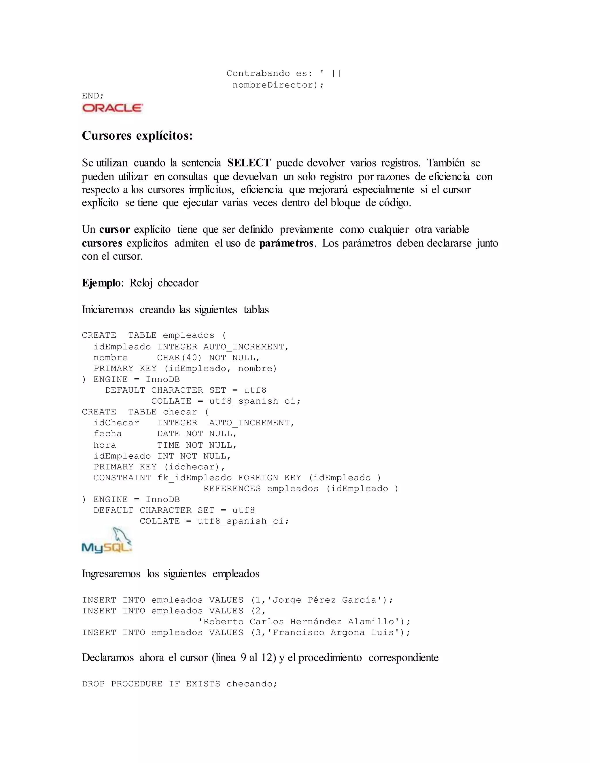 Contrabando es: ' ||
nombreDirector);
END;
Cursores explícitos:
Se utilizan cuando la sentencia SELECT puede devolver varios registros. También se
pueden utilizar en consultas que devuelvan un solo registro por razones de eficiencia con
respecto a los cursores implícitos, eficiencia que mejorará especialmente si el cursor
explícito se tiene que ejecutar varias veces dentro del bloque de código.
Un cursor explícito tiene que ser definido previamente como cualquier otra variable
cursores explícitos admiten el uso de parámetros. Los parámetros deben declararse junto
con el cursor.
Ejemplo: Reloj checador
Iniciaremos creando las siguientes tablas
CREATE TABLE empleados (
idEmpleado INTEGER AUTO_INCREMENT,
nombre CHAR(40) NOT NULL,
PRIMARY KEY (idEmpleado, nombre)
) ENGINE = InnoDB
DEFAULT CHARACTER SET = utf8
COLLATE = utf8_spanish_ci;
CREATE TABLE checar (
idChecar INTEGER AUTO_INCREMENT,
fecha DATE NOT NULL,
hora TIME NOT NULL,
idEmpleado INT NOT NULL,
PRIMARY KEY (idchecar),
CONSTRAINT fk_idEmpleado FOREIGN KEY (idEmpleado )
REFERENCES empleados (idEmpleado )
) ENGINE = InnoDB
DEFAULT CHARACTER SET = utf8
COLLATE = utf8_spanish_ci;
Ingresaremos los siguientes empleados
INSERT INTO empleados VALUES (1,'Jorge Pérez García');
INSERT INTO empleados VALUES (2,
'Roberto Carlos Hernández Alamillo');
INSERT INTO empleados VALUES (3,'Francisco Argona Luis');
Declaramos ahora el cursor (línea 9 al 12) y el procedimiento correspondiente
DROP PROCEDURE IF EXISTS checando;
 