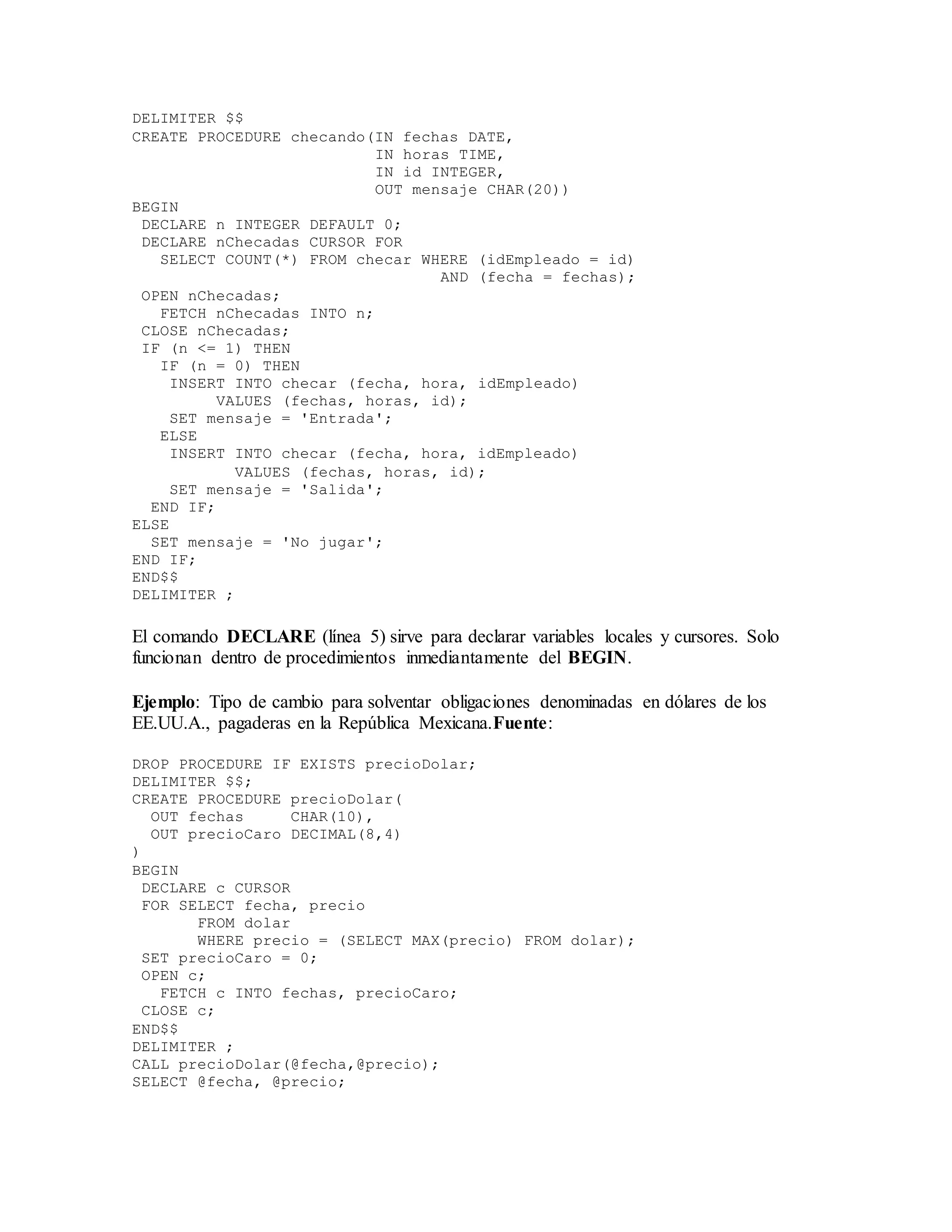 DELIMITER $$
CREATE PROCEDURE checando(IN fechas DATE,
IN horas TIME,
IN id INTEGER,
OUT mensaje CHAR(20))
BEGIN
DECLARE n INTEGER DEFAULT 0;
DECLARE nChecadas CURSOR FOR
SELECT COUNT(*) FROM checar WHERE (idEmpleado = id)
AND (fecha = fechas);
OPEN nChecadas;
FETCH nChecadas INTO n;
CLOSE nChecadas;
IF (n <= 1) THEN
IF (n = 0) THEN
INSERT INTO checar (fecha, hora, idEmpleado)
VALUES (fechas, horas, id);
SET mensaje = 'Entrada';
ELSE
INSERT INTO checar (fecha, hora, idEmpleado)
VALUES (fechas, horas, id);
SET mensaje = 'Salida';
END IF;
ELSE
SET mensaje = 'No jugar';
END IF;
END$$
DELIMITER ;
El comando DECLARE (línea 5) sirve para declarar variables locales y cursores. Solo
funcionan dentro de procedimientos inmediantamente del BEGIN.
Ejemplo: Tipo de cambio para solventar obligaciones denominadas en dólares de los
EE.UU.A., pagaderas en la República Mexicana.Fuente:
DROP PROCEDURE IF EXISTS precioDolar;
DELIMITER $$;
CREATE PROCEDURE precioDolar(
OUT fechas CHAR(10),
OUT precioCaro DECIMAL(8,4)
)
BEGIN
DECLARE c CURSOR
FOR SELECT fecha, precio
FROM dolar
WHERE precio = (SELECT MAX(precio) FROM dolar);
SET precioCaro = 0;
OPEN c;
FETCH c INTO fechas, precioCaro;
CLOSE c;
END$$
DELIMITER ;
CALL precioDolar(@fecha,@precio);
SELECT @fecha, @precio;
 