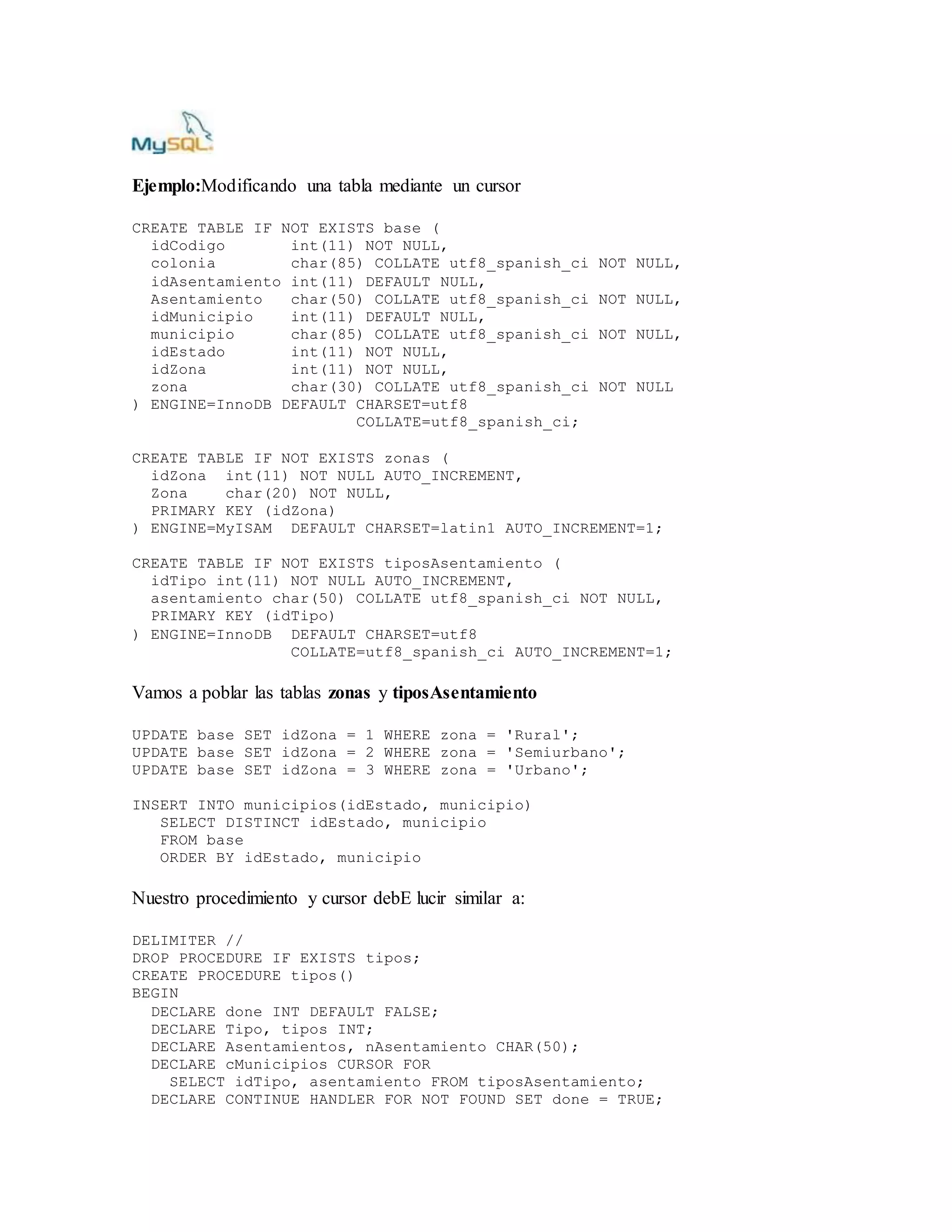 Ejemplo:Modificando una tabla mediante un cursor
CREATE TABLE IF NOT EXISTS base (
idCodigo int(11) NOT NULL,
colonia char(85) COLLATE utf8_spanish_ci NOT NULL,
idAsentamiento int(11) DEFAULT NULL,
Asentamiento char(50) COLLATE utf8_spanish_ci NOT NULL,
idMunicipio int(11) DEFAULT NULL,
municipio char(85) COLLATE utf8_spanish_ci NOT NULL,
idEstado int(11) NOT NULL,
idZona int(11) NOT NULL,
zona char(30) COLLATE utf8_spanish_ci NOT NULL
) ENGINE=InnoDB DEFAULT CHARSET=utf8
COLLATE=utf8_spanish_ci;
CREATE TABLE IF NOT EXISTS zonas (
idZona int(11) NOT NULL AUTO_INCREMENT,
Zona char(20) NOT NULL,
PRIMARY KEY (idZona)
) ENGINE=MyISAM DEFAULT CHARSET=latin1 AUTO_INCREMENT=1;
CREATE TABLE IF NOT EXISTS tiposAsentamiento (
idTipo int(11) NOT NULL AUTO_INCREMENT,
asentamiento char(50) COLLATE utf8_spanish_ci NOT NULL,
PRIMARY KEY (idTipo)
) ENGINE=InnoDB DEFAULT CHARSET=utf8
COLLATE=utf8_spanish_ci AUTO_INCREMENT=1;
Vamos a poblar las tablas zonas y tiposAsentamiento
UPDATE base SET idZona = 1 WHERE zona = 'Rural';
UPDATE base SET idZona = 2 WHERE zona = 'Semiurbano';
UPDATE base SET idZona = 3 WHERE zona = 'Urbano';
INSERT INTO municipios(idEstado, municipio)
SELECT DISTINCT idEstado, municipio
FROM base
ORDER BY idEstado, municipio
Nuestro procedimiento y cursor debE lucir similar a:
DELIMITER //
DROP PROCEDURE IF EXISTS tipos;
CREATE PROCEDURE tipos()
BEGIN
DECLARE done INT DEFAULT FALSE;
DECLARE Tipo, tipos INT;
DECLARE Asentamientos, nAsentamiento CHAR(50);
DECLARE cMunicipios CURSOR FOR
SELECT idTipo, asentamiento FROM tiposAsentamiento;
DECLARE CONTINUE HANDLER FOR NOT FOUND SET done = TRUE;
 