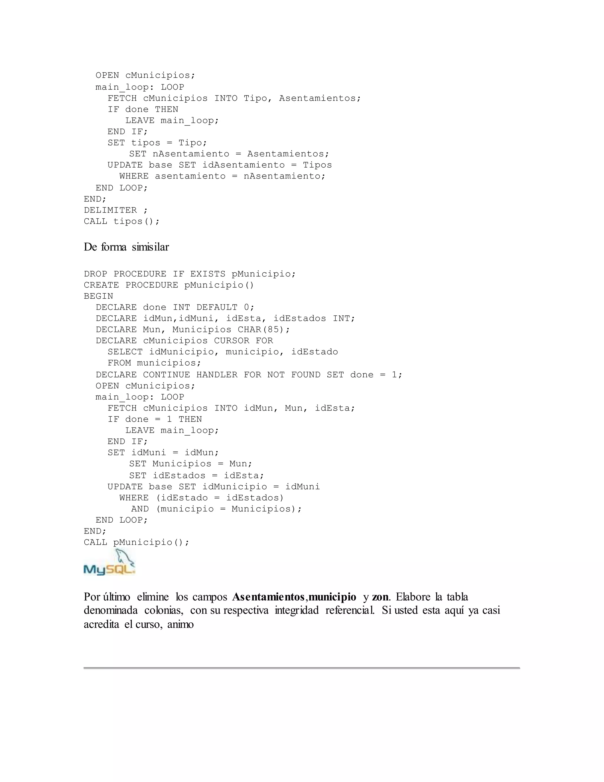 OPEN cMunicipios;
main_loop: LOOP
FETCH cMunicipios INTO Tipo, Asentamientos;
IF done THEN
LEAVE main_loop;
END IF;
SET tipos = Tipo;
SET nAsentamiento = Asentamientos;
UPDATE base SET idAsentamiento = Tipos
WHERE asentamiento = nAsentamiento;
END LOOP;
END;
DELIMITER ;
CALL tipos();
De forma simisilar
DROP PROCEDURE IF EXISTS pMunicipio;
CREATE PROCEDURE pMunicipio()
BEGIN
DECLARE done INT DEFAULT 0;
DECLARE idMun,idMuni, idEsta, idEstados INT;
DECLARE Mun, Municipios CHAR(85);
DECLARE cMunicipios CURSOR FOR
SELECT idMunicipio, municipio, idEstado
FROM municipios;
DECLARE CONTINUE HANDLER FOR NOT FOUND SET done = 1;
OPEN cMunicipios;
main_loop: LOOP
FETCH cMunicipios INTO idMun, Mun, idEsta;
IF done = 1 THEN
LEAVE main_loop;
END IF;
SET idMuni = idMun;
SET Municipios = Mun;
SET idEstados = idEsta;
UPDATE base SET idMunicipio = idMuni
WHERE (idEstado = idEstados)
AND (municipio = Municipios);
END LOOP;
END;
CALL pMunicipio();
Por último elimine los campos Asentamientos,municipio y zon. Elabore la tabla
denominada colonias, con su respectiva integridad referencial. Si usted esta aquí ya casi
acredita el curso, animo
 