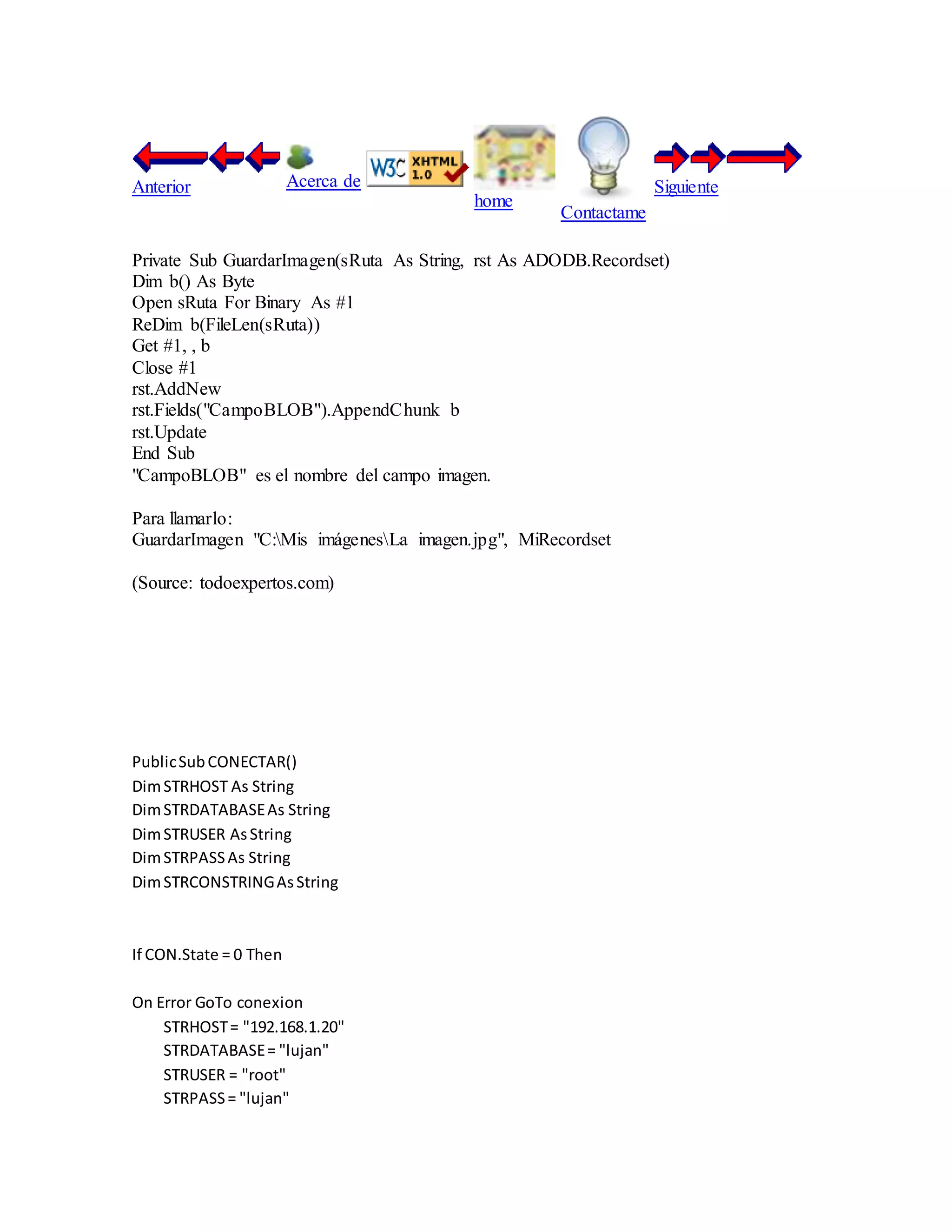 Anterior Acerca de
home
Contactame
Siguiente
Private Sub GuardarImagen(sRuta As String, rst As ADODB.Recordset)
Dim b() As Byte
Open sRuta For Binary As #1
ReDim b(FileLen(sRuta))
Get #1, , b
Close #1
rst.AddNew
rst.Fields("CampoBLOB").AppendChunk b
rst.Update
End Sub
"CampoBLOB" es el nombre del campo imagen.
Para llamarlo:
GuardarImagen "C:Mis imágenesLa imagen.jpg", MiRecordset
(Source: todoexpertos.com)
PublicSubCONECTAR()
DimSTRHOST As String
DimSTRDATABASEAs String
DimSTRUSER AsString
DimSTRPASSAs String
DimSTRCONSTRINGAsString
If CON.State = 0 Then
On Error GoTo conexion
STRHOST= "192.168.1.20"
STRDATABASE= "lujan"
STRUSER = "root"
STRPASS= "lujan"
 