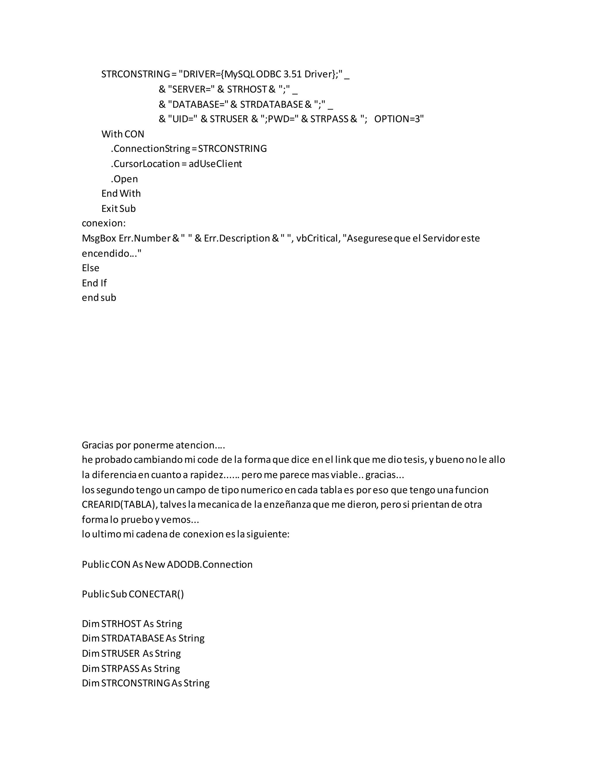 STRCONSTRING= "DRIVER={MySQLODBC 3.51 Driver};"_
& "SERVER=" & STRHOST& ";" _
& "DATABASE="& STRDATABASE& ";" _
& "UID=" & STRUSER & ";PWD=" & STRPASS& "; OPTION=3"
WithCON
.ConnectionString=STRCONSTRING
.CursorLocation= adUseClient
.Open
EndWith
ExitSub
conexion:
MsgBox Err.Number&" " & Err.Description&" ", vbCritical,"Asegureseque el Servidoreste
encendido..."
Else
End If
endsub
Gracias por ponerme atencion....
he probadocambiandomi code de la formaque dice enel linkque me diotesis,ybuenonole allo
la diferenciaencuantoa rapidez......perome parece masviable..gracias...
lossegundotengouncampo de tiponumericoencada tablaes poreso que tengounafuncion
CREARID(TABLA),talveslamecanicade laenzeñanzaque me dieron,perosi prientande otra
formalo prueboyvemos...
loultimomi cadenade conexioneslasiguiente:
PublicCON AsNewADODB.Connection
PublicSubCONECTAR()
DimSTRHOST As String
DimSTRDATABASEAs String
DimSTRUSER AsString
DimSTRPASSAs String
DimSTRCONSTRINGAsString
 
