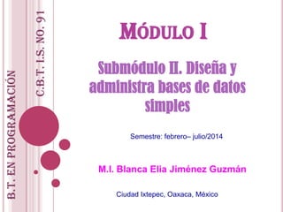 MÓDULO I
Submódulo II. Diseña y
administra bases de datos
simples
M.I. Blanca Elia Jiménez Guzmán
Ciudad Ixtepec, Oaxaca, México
B.T.enPROGRAMACIÓN
C.B.T.i.s.No.91
Semestre: febrero– julio/2014
 