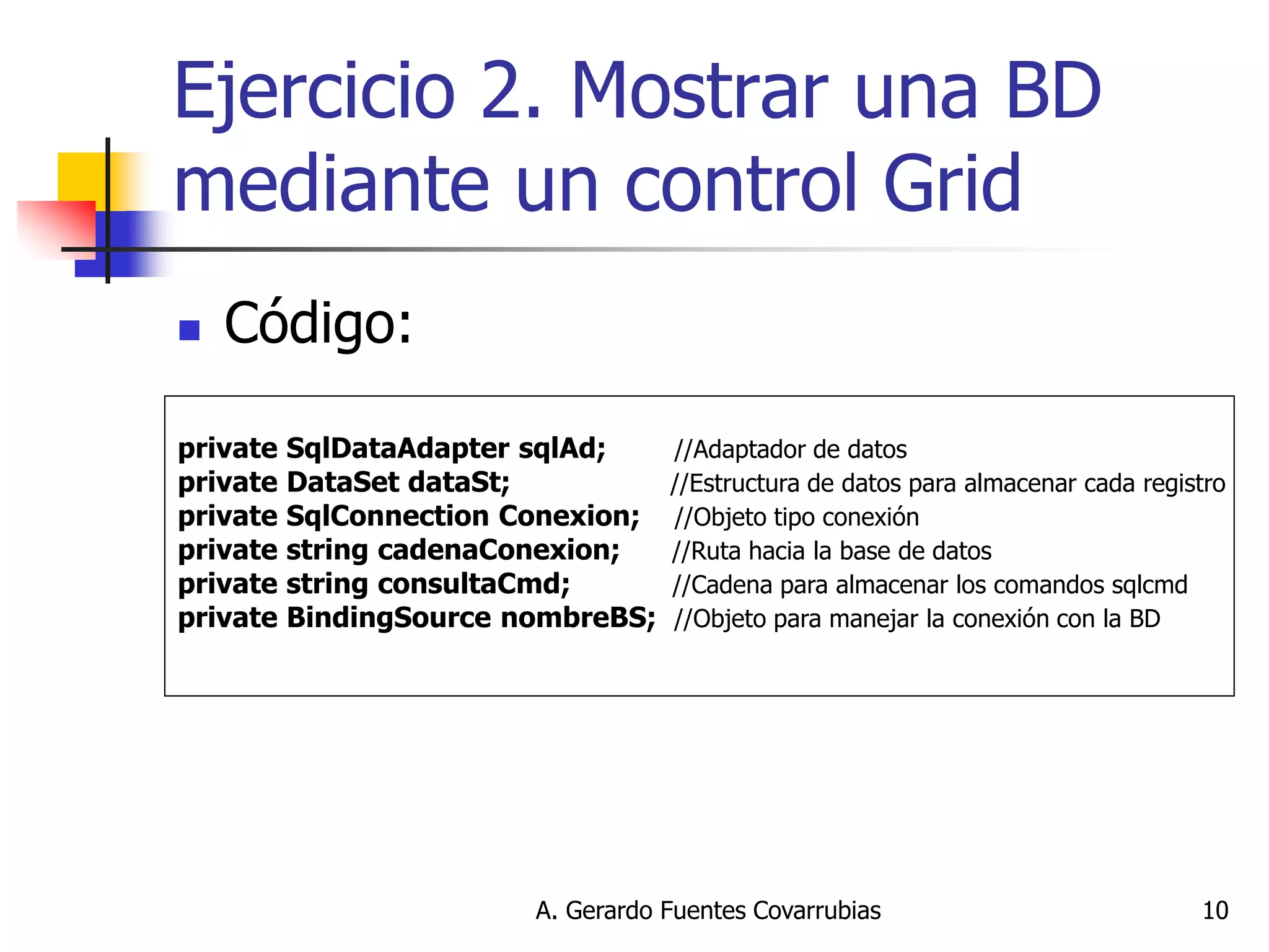 A. Gerardo Fuentes Covarrubias 
10 
Ejercicio 2. Mostrar una BD mediante un control Grid 
Código: 
private SqlDataAdapter sqlAd; //Adaptador de datos 
private DataSet dataSt; //Estructura de datos para almacenar cada registro 
private SqlConnection Conexion; //Objeto tipo conexión 
private string cadenaConexion; //Ruta hacia la base de datos 
private string consultaCmd; //Cadena para almacenar los comandos sqlcmd 
private BindingSource nombreBS; //Objeto para manejar la conexión con la BD 
 