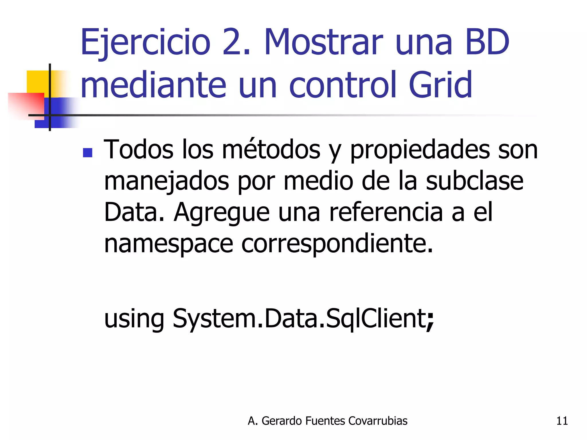 A. Gerardo Fuentes Covarrubias 
11 
Ejercicio 2. Mostrar una BD mediante un control Grid 
Todos los métodos y propiedades son manejados por medio de la subclase Data. Agregue una referencia a el namespace correspondiente. 
using System.Data.SqlClient;  