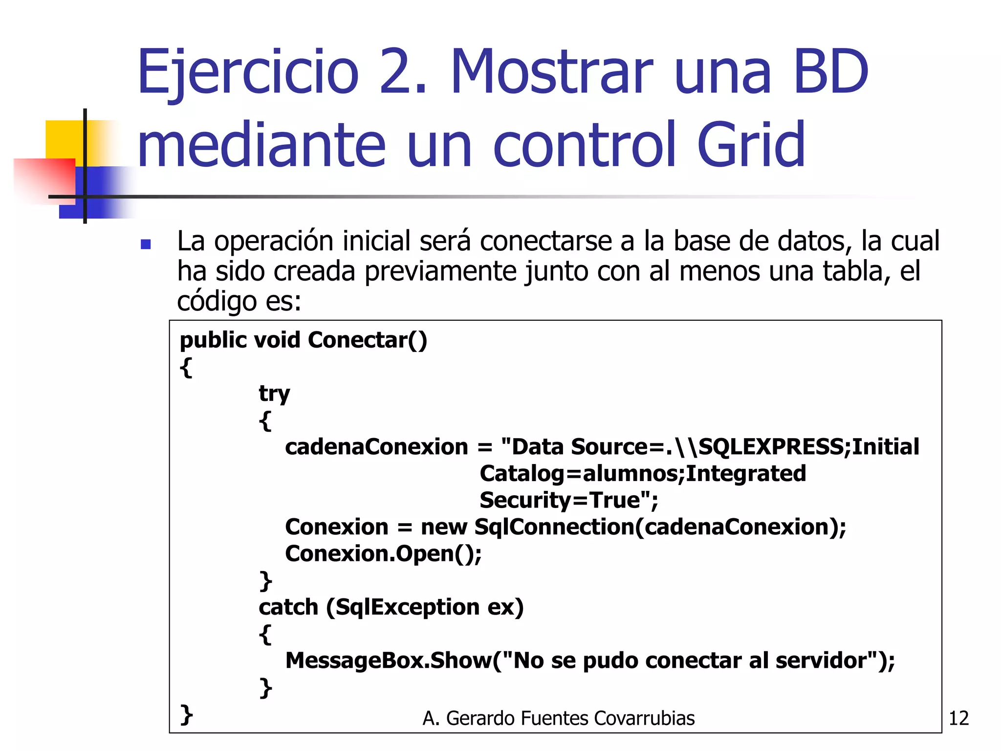 A. Gerardo Fuentes Covarrubias 
12 
Ejercicio 2. Mostrar una BD mediante un control Grid 
La operación inicial será conectarse a la base de datos, la cual ha sido creada previamente junto con al menos una tabla, el código es: 
public void Conectar() { try { cadenaConexion = "Data Source=.SQLEXPRESS;Initial Catalog=alumnos;Integrated Security=True"; Conexion = new SqlConnection(cadenaConexion); Conexion.Open(); } catch (SqlException ex) { MessageBox.Show("No se pudo conectar al servidor"); } }  