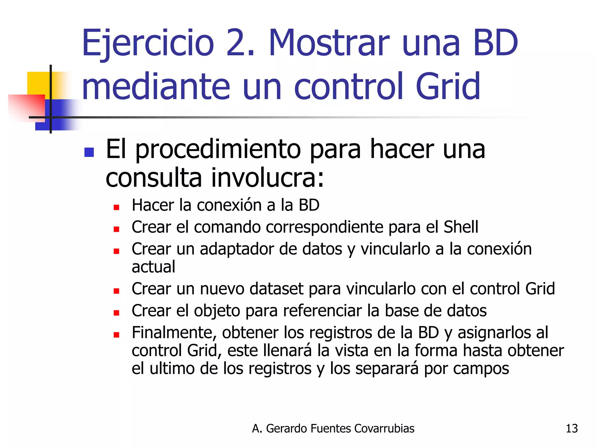 A. Gerardo Fuentes Covarrubias 
13 
Ejercicio 2. Mostrar una BD mediante un control Grid 
El procedimiento para hacer una consulta involucra: 
Hacer la conexión a la BD 
Crear el comando correspondiente para el Shell 
Crear un adaptador de datos y vincularlo a la conexión actual 
Crear un nuevo dataset para vincularlo con el control Grid 
Crear el objeto para referenciar la base de datos 
Finalmente, obtener los registros de la BD y asignarlos al control Grid, este llenará la vista en la forma hasta obtener el ultimo de los registros y los separará por campos  