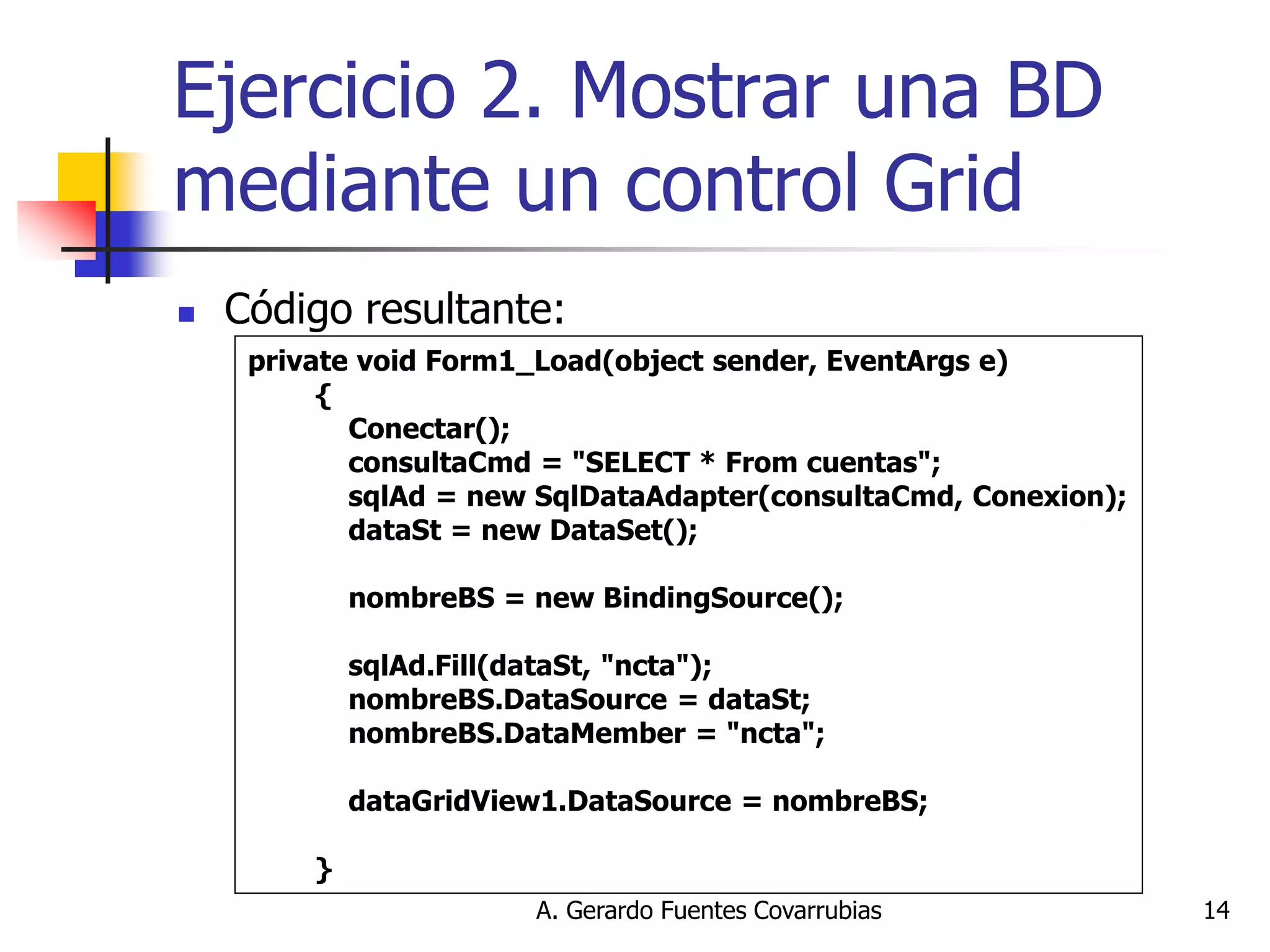 A. Gerardo Fuentes Covarrubias 
14 
Ejercicio 2. Mostrar una BD mediante un control Grid 
Código resultante: 
private void Form1_Load(object sender, EventArgs e) 
{ 
Conectar(); 
consultaCmd = "SELECT * From cuentas"; 
sqlAd = new SqlDataAdapter(consultaCmd, Conexion); 
dataSt = new DataSet(); 
nombreBS = new BindingSource(); 
sqlAd.Fill(dataSt, "ncta"); 
nombreBS.DataSource = dataSt; 
nombreBS.DataMember = "ncta"; 
dataGridView1.DataSource = nombreBS; 
}  
