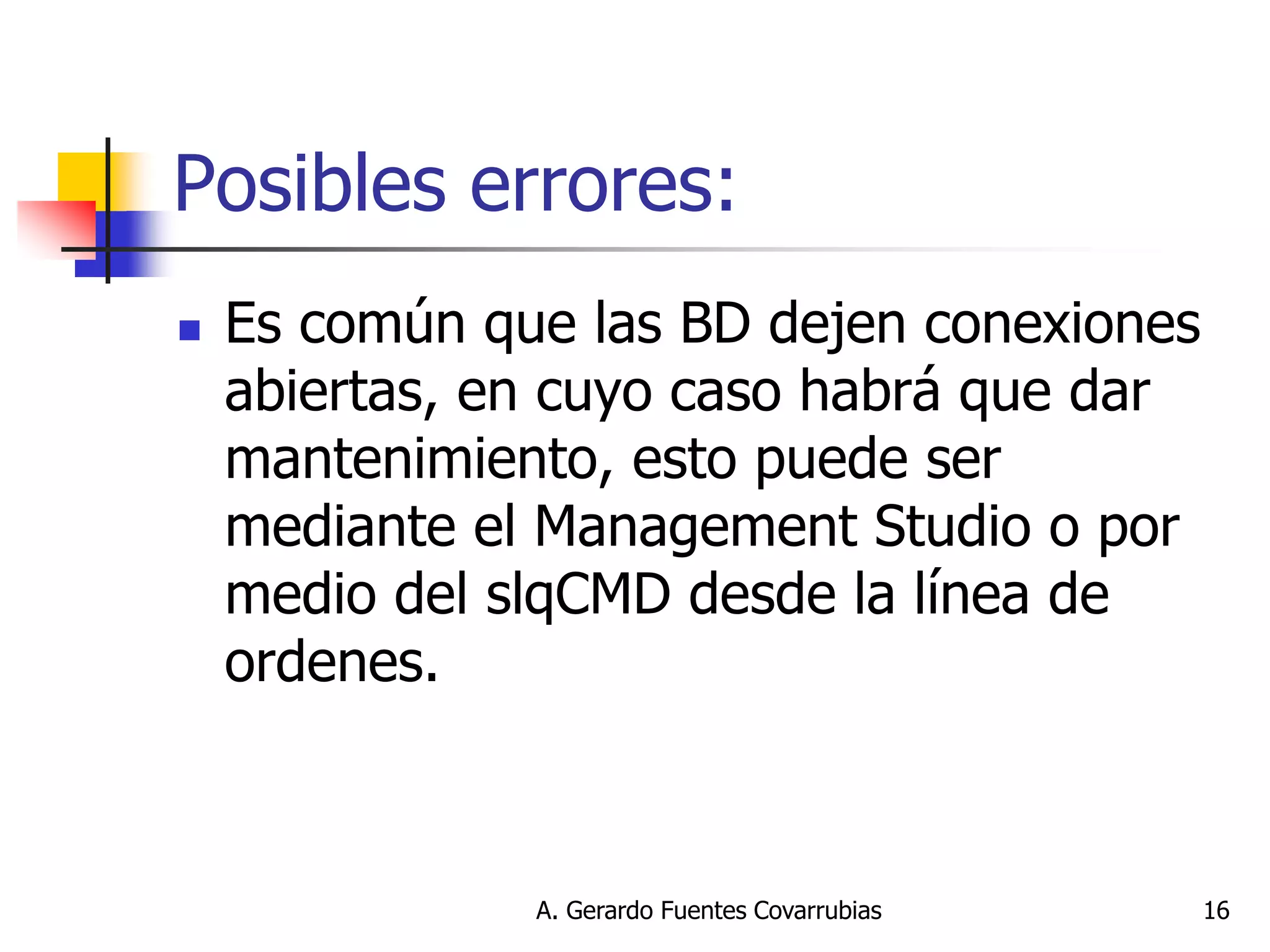 A. Gerardo Fuentes Covarrubias 
16 
Posibles errores: 
Es común que las BD dejen conexiones abiertas, en cuyo caso habrá que dar mantenimiento, esto puede ser mediante el Management Studio o por medio del slqCMD desde la línea de ordenes.  