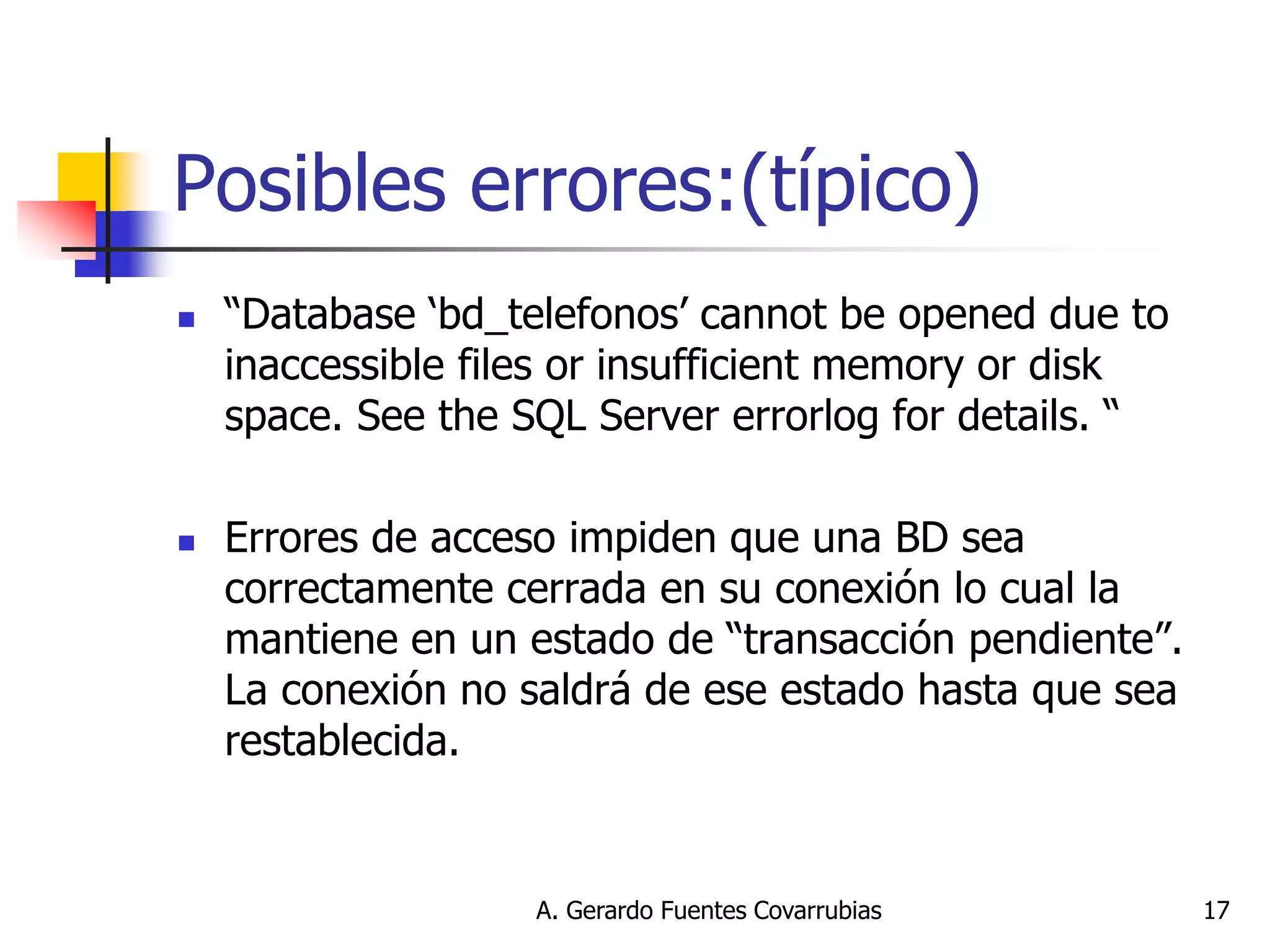 A. Gerardo Fuentes Covarrubias 
17 
Posibles errores:(típico) 
“Database ‘bd_telefonos’ cannot be opened due to inaccessible files or insufficient memory or disk space. See the SQL Server errorlog for details. “ 
Errores de acceso impiden que una BD sea correctamente cerrada en su conexión lo cual la mantiene en un estado de “transacción pendiente”. La conexión no saldrá de ese estado hasta que sea restablecida.  