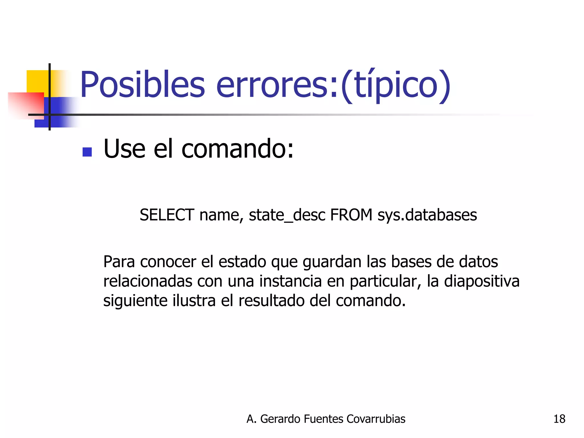 A. Gerardo Fuentes Covarrubias 
18 
Posibles errores:(típico) 
Use el comando: 
SELECT name, state_desc FROM sys.databases 
Para conocer el estado que guardan las bases de datos relacionadas con una instancia en particular, la diapositiva siguiente ilustra el resultado del comando.  