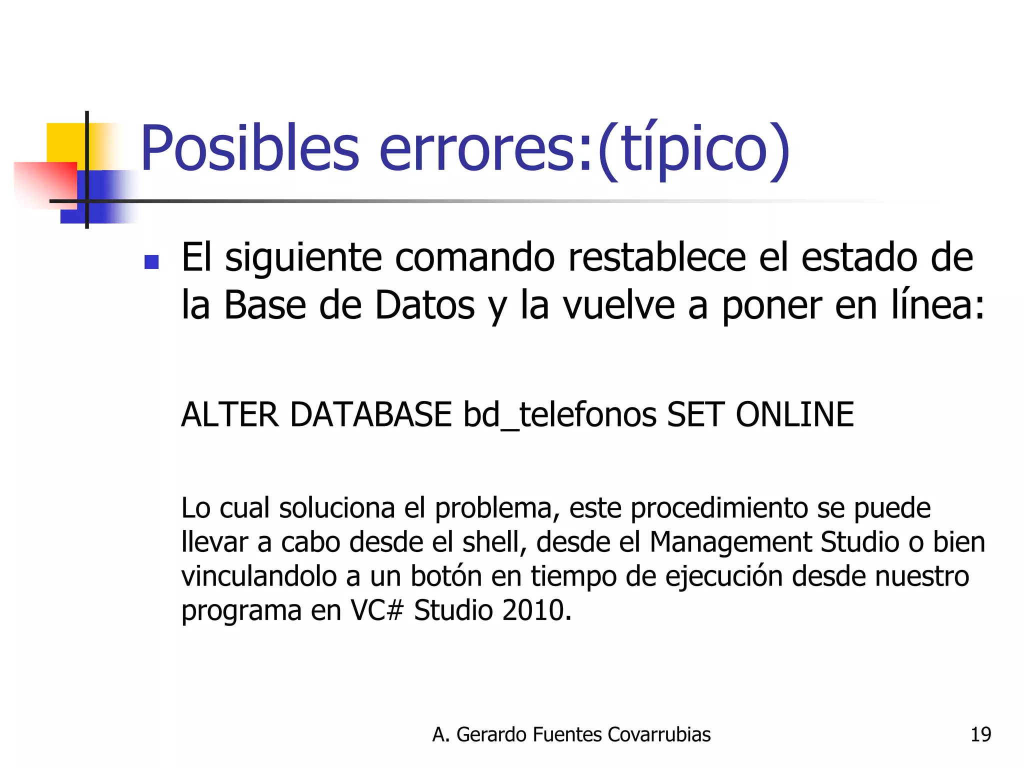 A. Gerardo Fuentes Covarrubias 
19 
Posibles errores:(típico) 
El siguiente comando restablece el estado de la Base de Datos y la vuelve a poner en línea: 
ALTER DATABASE bd_telefonos SET ONLINE 
Lo cual soluciona el problema, este procedimiento se puede llevar a cabo desde el shell, desde el Management Studio o bien vinculandolo a un botón en tiempo de ejecución desde nuestro programa en VC# Studio 2010.  