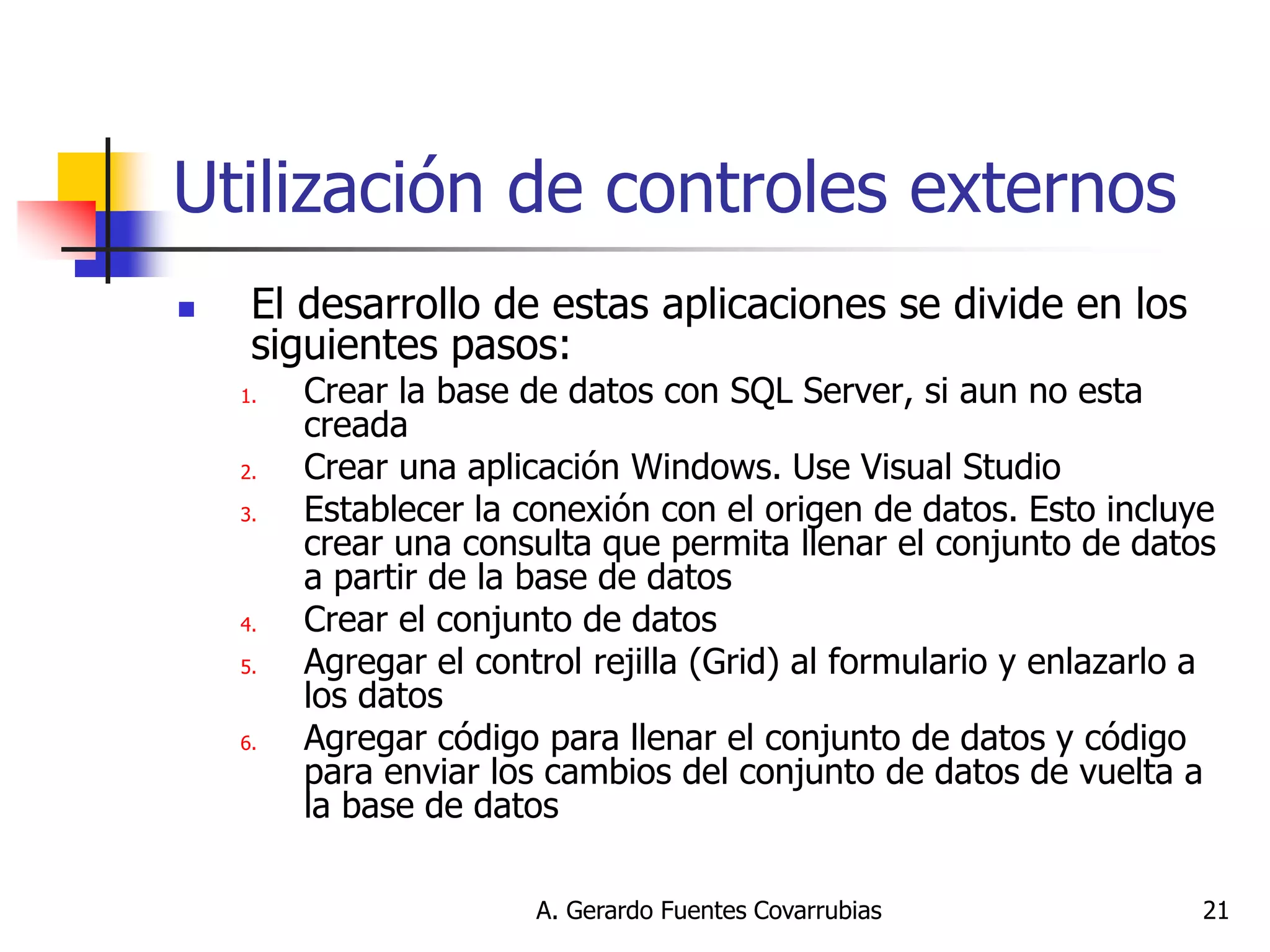 A. Gerardo Fuentes Covarrubias 
21 
Utilización de controles externos 
El desarrollo de estas aplicaciones se divide en los siguientes pasos: 
1.Crear la base de datos con SQL Server, si aun no esta creada 
2.Crear una aplicación Windows. Use Visual Studio 
3.Establecer la conexión con el origen de datos. Esto incluye crear una consulta que permita llenar el conjunto de datos a partir de la base de datos 
4.Crear el conjunto de datos 
5.Agregar el control rejilla (Grid) al formulario y enlazarlo a los datos 
6.Agregar código para llenar el conjunto de datos y código para enviar los cambios del conjunto de datos de vuelta a la base de datos  