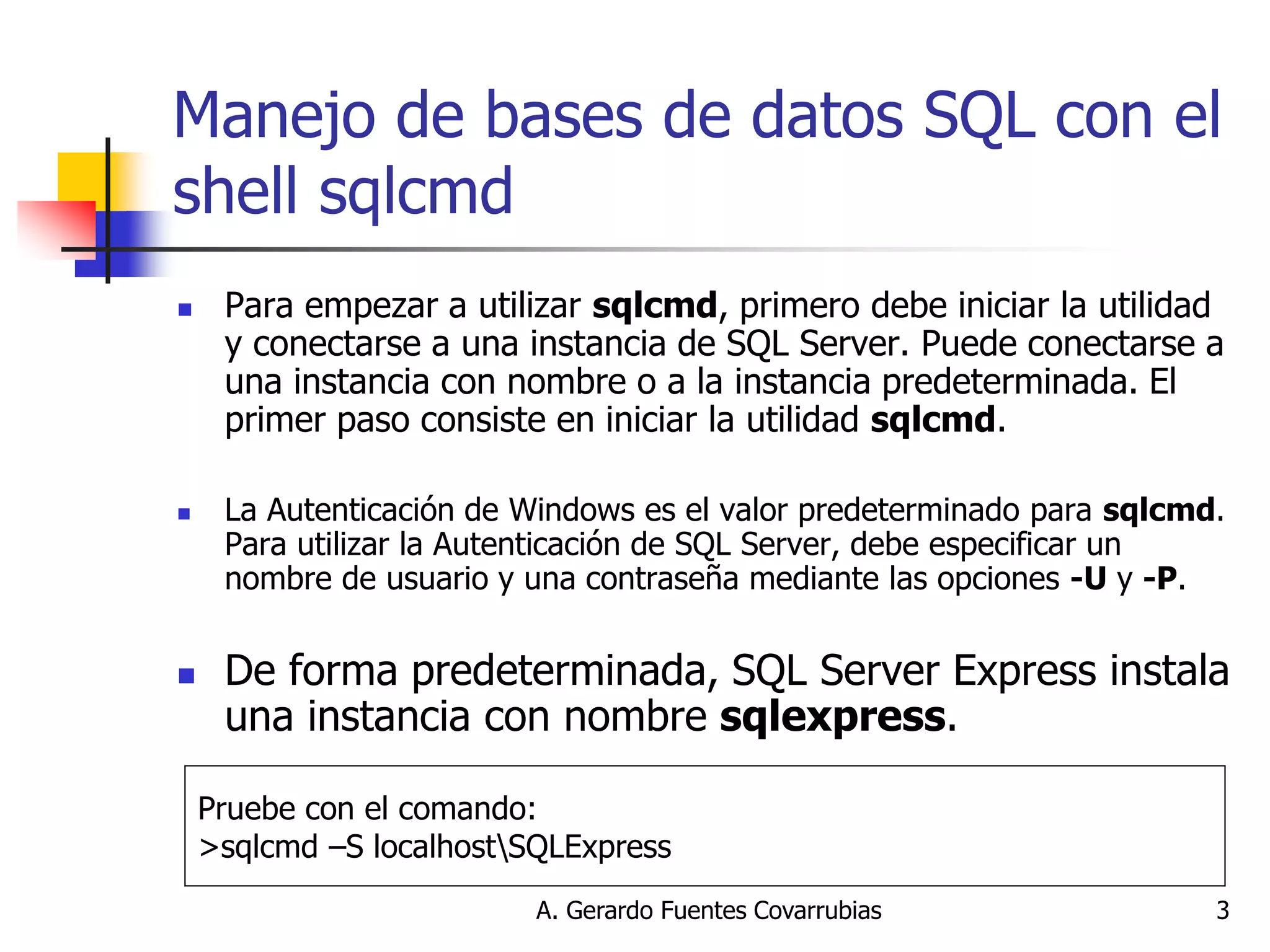 A. Gerardo Fuentes Covarrubias 
3 
Manejo de bases de datos SQL con el shell sqlcmd 
Para empezar a utilizar sqlcmd, primero debe iniciar la utilidad y conectarse a una instancia de SQL Server. Puede conectarse a una instancia con nombre o a la instancia predeterminada. El primer paso consiste en iniciar la utilidad sqlcmd. 
La Autenticación de Windows es el valor predeterminado para sqlcmd. Para utilizar la Autenticación de SQL Server, debe especificar un nombre de usuario y una contraseña mediante las opciones -U y -P. 
De forma predeterminada, SQL Server Express instala una instancia con nombre sqlexpress. 
Pruebe con el comando: 
>sqlcmd –S localhostSQLExpress  