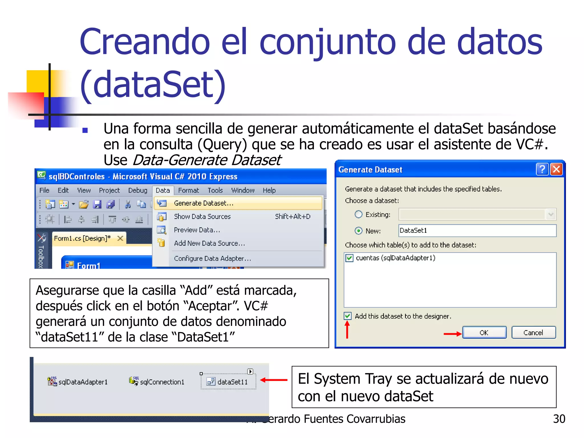 A. Gerardo Fuentes Covarrubias 
30 
Creando el conjunto de datos (dataSet) 
Una forma sencilla de generar automáticamente el dataSet basándose en la consulta (Query) que se ha creado es usar el asistente de VC#. Use Data-Generate Dataset 
Asegurarse que la casilla “Add” está marcada, después click en el botón “Aceptar”. VC# generará un conjunto de datos denominado “dataSet11” de la clase “DataSet1” 
El System Tray se actualizará de nuevo con el nuevo dataSet  