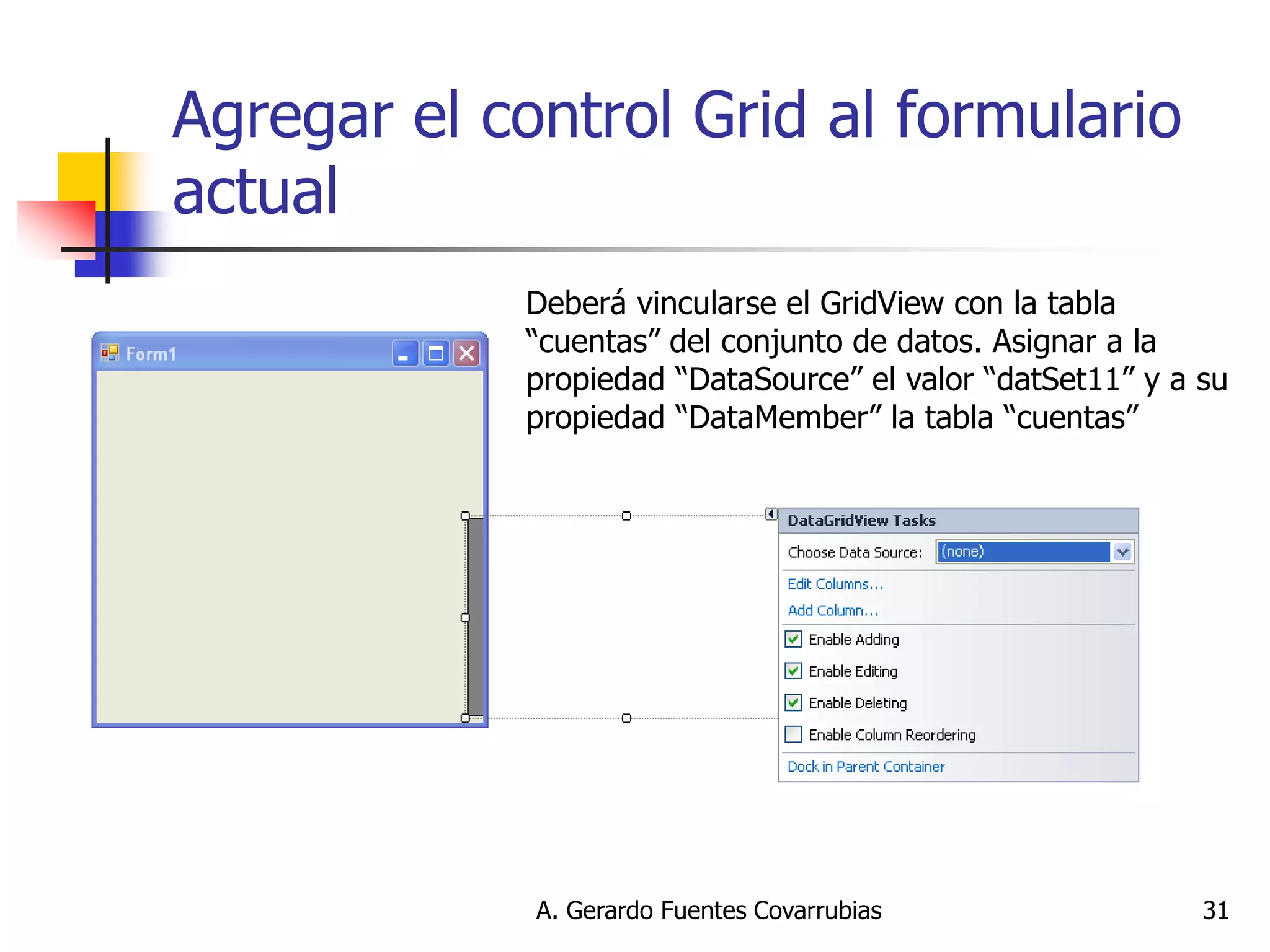 A. Gerardo Fuentes Covarrubias 
31 
Agregar el control Grid al formulario actual 
Deberá vincularse el GridView con la tabla “cuentas” del conjunto de datos. Asignar a la propiedad “DataSource” el valor “datSet11” y a su propiedad “DataMember” la tabla “cuentas”  