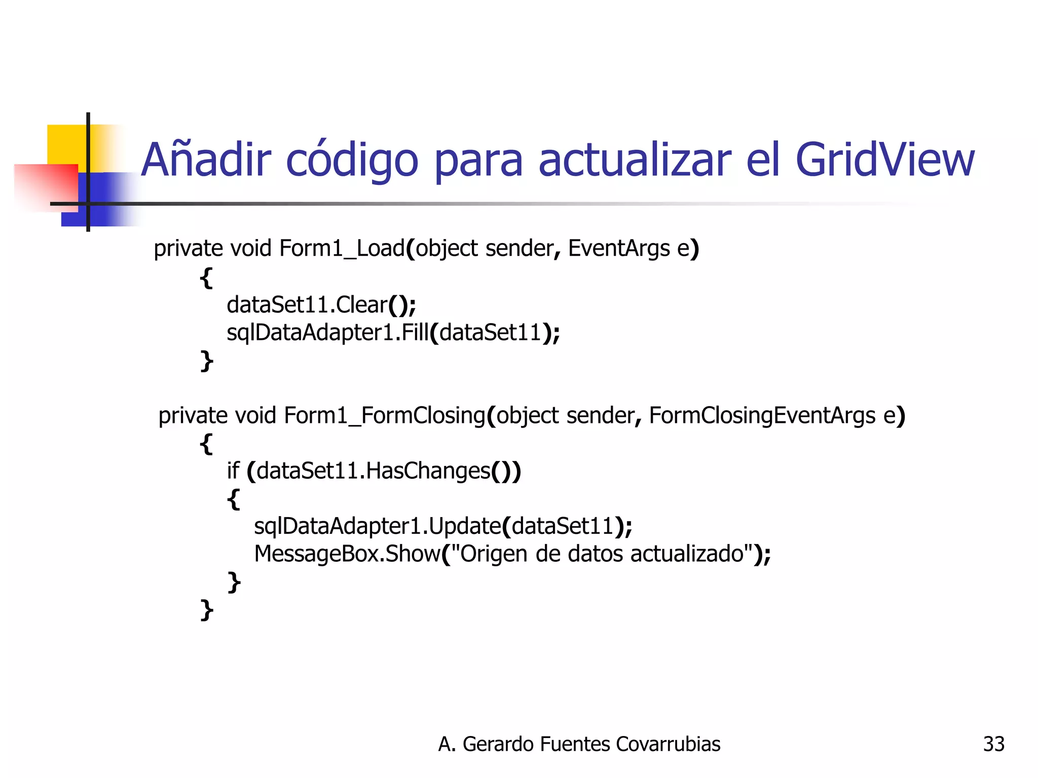 A. Gerardo Fuentes Covarrubias 
33 
Añadir código para actualizar el GridView 
private void Form1_Load(object sender, EventArgs e) 
{ 
dataSet11.Clear(); 
sqlDataAdapter1.Fill(dataSet11); 
} 
private void Form1_FormClosing(object sender, FormClosingEventArgs e) 
{ 
if (dataSet11.HasChanges()) 
{ 
sqlDataAdapter1.Update(dataSet11); 
MessageBox.Show("Origen de datos actualizado"); 
} 
} 
 